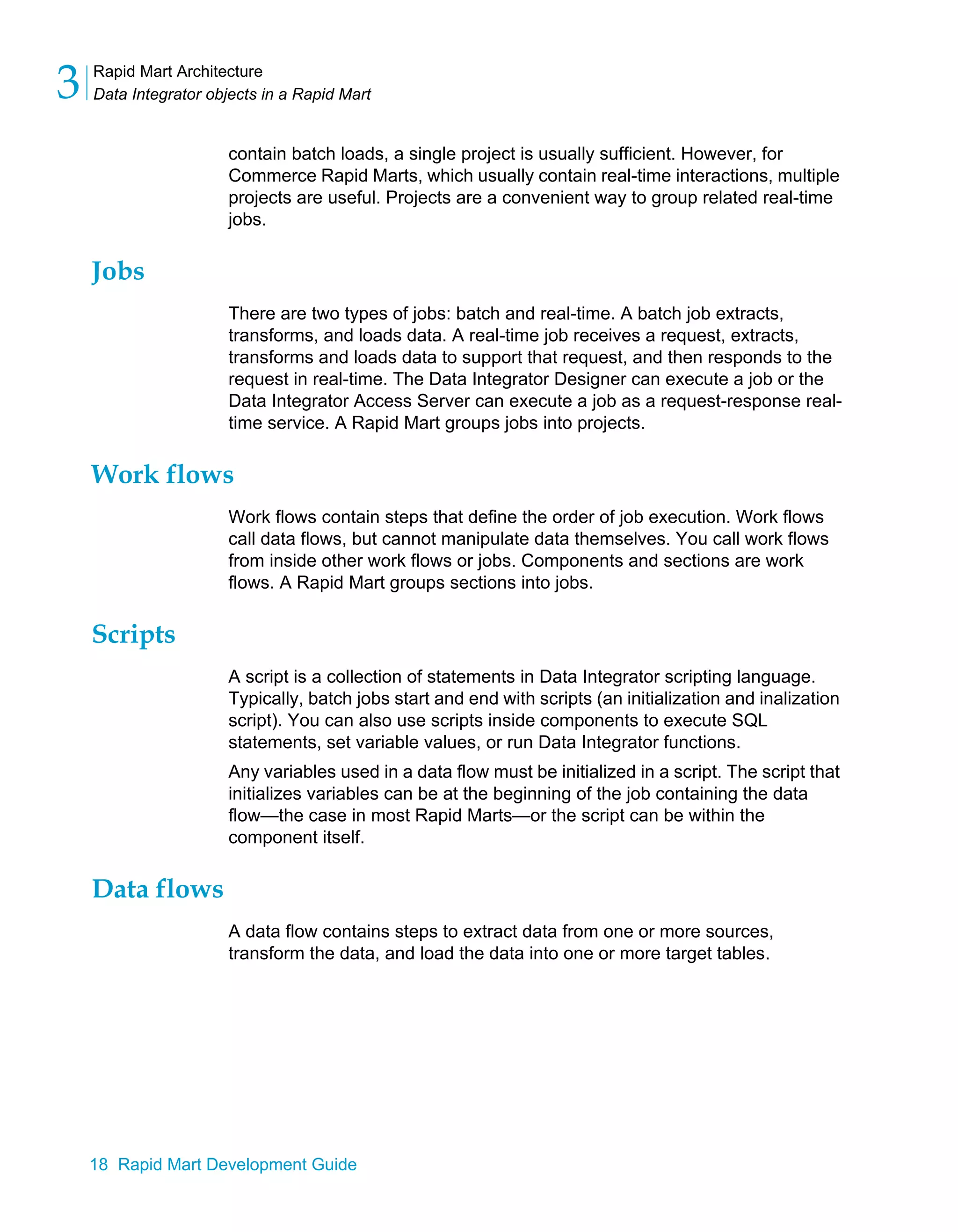 Rapid Mart Architecture
Data Integrator objects in a Rapid Mart
3
18 Rapid Mart Development Guide
contain batch loads, a single project is usually sufficient. However, for
Commerce Rapid Marts, which usually contain real-time interactions, multiple
projects are useful. Projects are a convenient way to group related real-time
jobs.
Jobs
There are two types of jobs: batch and real-time. A batch job extracts,
transforms, and loads data. A real-time job receives a request, extracts,
transforms and loads data to support that request, and then responds to the
request in real-time. The Data Integrator Designer can execute a job or the
Data Integrator Access Server can execute a job as a request-response real-
time service. A Rapid Mart groups jobs into projects.
Work flows
Work flows contain steps that define the order of job execution. Work flows
call data flows, but cannot manipulate data themselves. You call work flows
from inside other work flows or jobs. Components and sections are work
flows. A Rapid Mart groups sections into jobs.
Scripts
A script is a collection of statements in Data Integrator scripting language.
Typically, batch jobs start and end with scripts (an initialization and inalization
script). You can also use scripts inside components to execute SQL
statements, set variable values, or run Data Integrator functions.
Any variables used in a data flow must be initialized in a script. The script that
initializes variables can be at the beginning of the job containing the data
flow—the case in most Rapid Marts—or the script can be within the
component itself.
Data flows
A data flow contains steps to extract data from one or more sources,
transform the data, and load the data into one or more target tables.
 