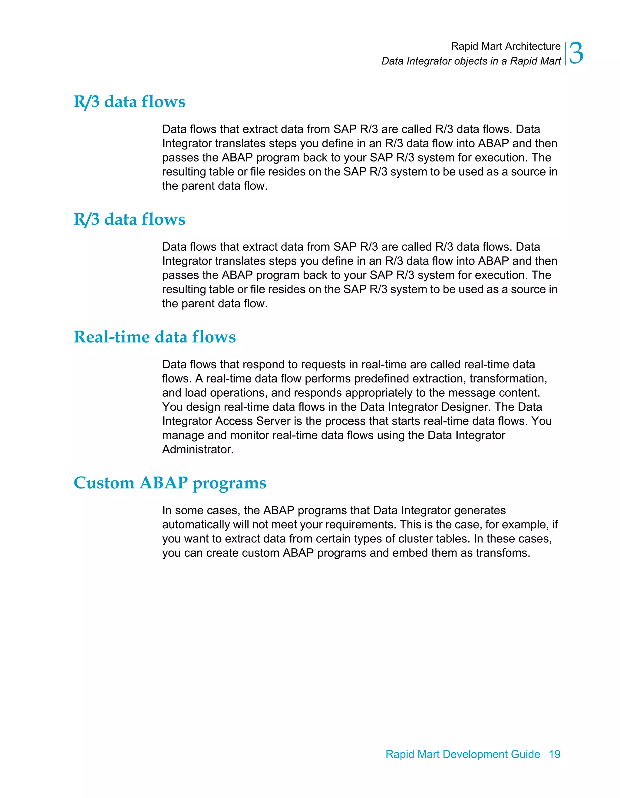 Rapid Mart Architecture
Data Integrator objects in a Rapid Mart 3
Rapid Mart Development Guide 19
R/3 data flows
Data flows that extract data from SAP R/3 are called R/3 data flows. Data
Integrator translates steps you define in an R/3 data flow into ABAP and then
passes the ABAP program back to your SAP R/3 system for execution. The
resulting table or file resides on the SAP R/3 system to be used as a source in
the parent data flow.
R/3 data flows
Data flows that extract data from SAP R/3 are called R/3 data flows. Data
Integrator translates steps you define in an R/3 data flow into ABAP and then
passes the ABAP program back to your SAP R/3 system for execution. The
resulting table or file resides on the SAP R/3 system to be used as a source in
the parent data flow.
Real-time data flows
Data flows that respond to requests in real-time are called real-time data
flows. A real-time data flow performs predefined extraction, transformation,
and load operations, and responds appropriately to the message content.
You design real-time data flows in the Data Integrator Designer. The Data
Integrator Access Server is the process that starts real-time data flows. You
manage and monitor real-time data flows using the Data Integrator
Administrator.
Custom ABAP programs
In some cases, the ABAP programs that Data Integrator generates
automatically will not meet your requirements. This is the case, for example, if
you want to extract data from certain types of cluster tables. In these cases,
you can create custom ABAP programs and embed them as transfoms.
 