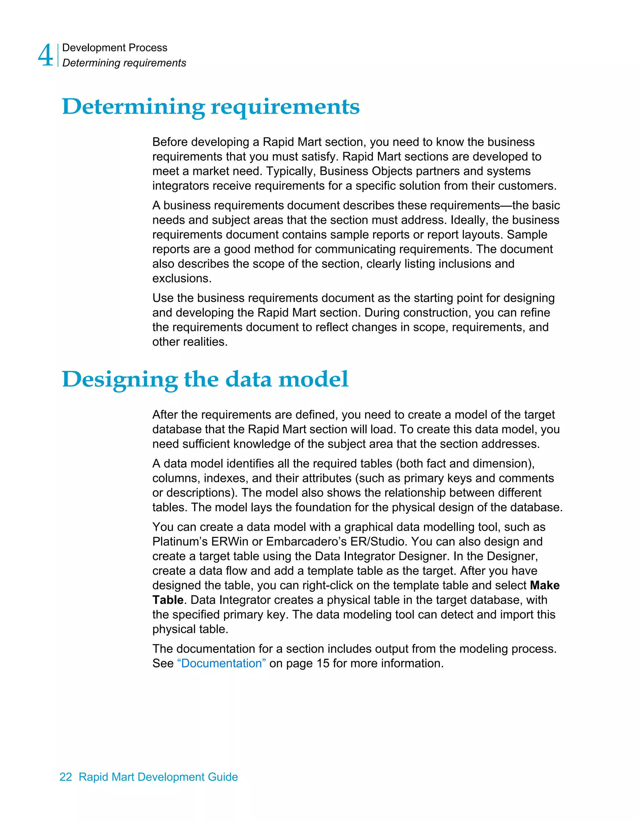 Development Process
Determining requirements
4
22 Rapid Mart Development Guide
Determining requirements
Before developing a Rapid Mart section, you need to know the business
requirements that you must satisfy. Rapid Mart sections are developed to
meet a market need. Typically, Business Objects partners and systems
integrators receive requirements for a specific solution from their customers.
A business requirements document describes these requirements—the basic
needs and subject areas that the section must address. Ideally, the business
requirements document contains sample reports or report layouts. Sample
reports are a good method for communicating requirements. The document
also describes the scope of the section, clearly listing inclusions and
exclusions.
Use the business requirements document as the starting point for designing
and developing the Rapid Mart section. During construction, you can refine
the requirements document to reflect changes in scope, requirements, and
other realities.
Designing the data model
After the requirements are defined, you need to create a model of the target
database that the Rapid Mart section will load. To create this data model, you
need sufficient knowledge of the subject area that the section addresses.
A data model identifies all the required tables (both fact and dimension),
columns, indexes, and their attributes (such as primary keys and comments
or descriptions). The model also shows the relationship between different
tables. The model lays the foundation for the physical design of the database.
You can create a data model with a graphical data modelling tool, such as
Platinum’s ERWin or Embarcadero’s ER/Studio. You can also design and
create a target table using the Data Integrator Designer. In the Designer,
create a data flow and add a template table as the target. After you have
designed the table, you can right-click on the template table and select Make
Table. Data Integrator creates a physical table in the target database, with
the specified primary key. The data modeling tool can detect and import this
physical table.
The documentation for a section includes output from the modeling process.
See “Documentation” on page 15 for more information.
 