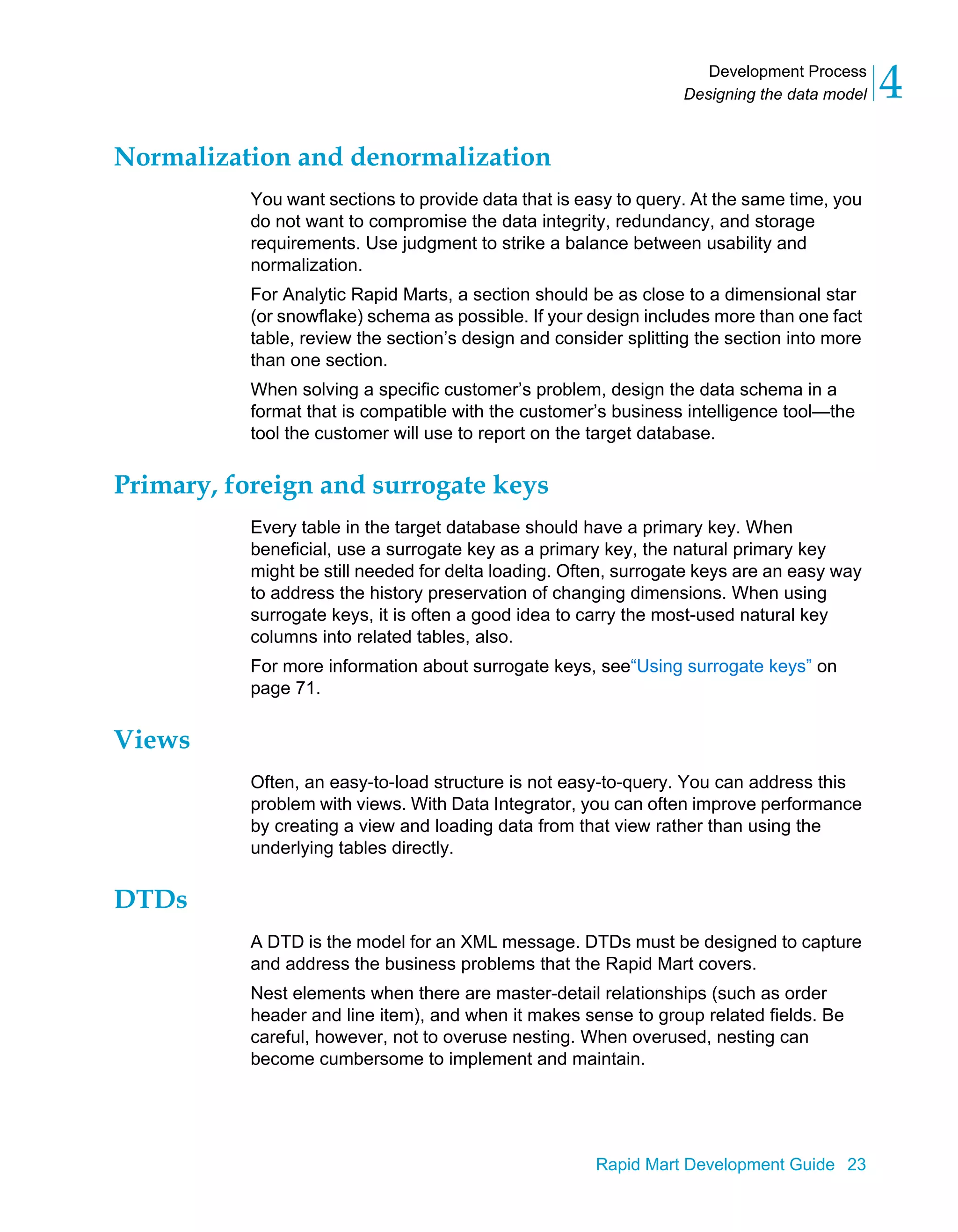 Development Process
Designing the data model 4
Rapid Mart Development Guide 23
Normalization and denormalization
You want sections to provide data that is easy to query. At the same time, you
do not want to compromise the data integrity, redundancy, and storage
requirements. Use judgment to strike a balance between usability and
normalization.
For Analytic Rapid Marts, a section should be as close to a dimensional star
(or snowflake) schema as possible. If your design includes more than one fact
table, review the section’s design and consider splitting the section into more
than one section.
When solving a specific customer’s problem, design the data schema in a
format that is compatible with the customer’s business intelligence tool—the
tool the customer will use to report on the target database.
Primary, foreign and surrogate keys
Every table in the target database should have a primary key. When
beneficial, use a surrogate key as a primary key, the natural primary key
might be still needed for delta loading. Often, surrogate keys are an easy way
to address the history preservation of changing dimensions. When using
surrogate keys, it is often a good idea to carry the most-used natural key
columns into related tables, also.
For more information about surrogate keys, see“Using surrogate keys” on
page 71.
Views
Often, an easy-to-load structure is not easy-to-query. You can address this
problem with views. With Data Integrator, you can often improve performance
by creating a view and loading data from that view rather than using the
underlying tables directly.
DTDs
A DTD is the model for an XML message. DTDs must be designed to capture
and address the business problems that the Rapid Mart covers.
Nest elements when there are master-detail relationships (such as order
header and line item), and when it makes sense to group related fields. Be
careful, however, not to overuse nesting. When overused, nesting can
become cumbersome to implement and maintain.
 