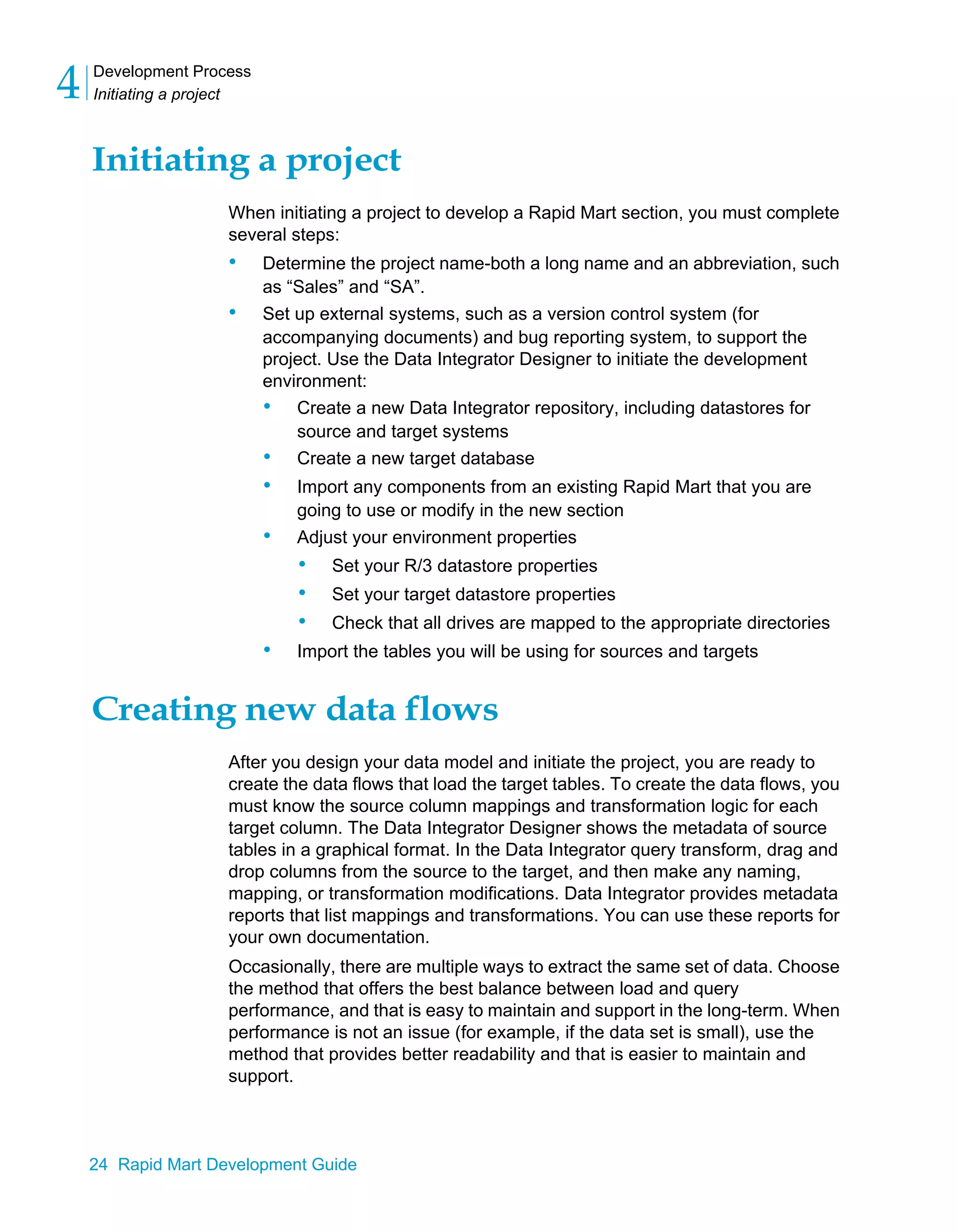 Development Process
Initiating a project
4
24 Rapid Mart Development Guide
Initiating a project
When initiating a project to develop a Rapid Mart section, you must complete
several steps:
• Determine the project name-both a long name and an abbreviation, such
as “Sales” and “SA”.
• Set up external systems, such as a version control system (for
accompanying documents) and bug reporting system, to support the
project. Use the Data Integrator Designer to initiate the development
environment:
• Create a new Data Integrator repository, including datastores for
source and target systems
• Create a new target database
• Import any components from an existing Rapid Mart that you are
going to use or modify in the new section
• Adjust your environment properties
• Set your R/3 datastore properties
• Set your target datastore properties
• Check that all drives are mapped to the appropriate directories
• Import the tables you will be using for sources and targets
Creating new data flows
After you design your data model and initiate the project, you are ready to
create the data flows that load the target tables. To create the data flows, you
must know the source column mappings and transformation logic for each
target column. The Data Integrator Designer shows the metadata of source
tables in a graphical format. In the Data Integrator query transform, drag and
drop columns from the source to the target, and then make any naming,
mapping, or transformation modifications. Data Integrator provides metadata
reports that list mappings and transformations. You can use these reports for
your own documentation.
Occasionally, there are multiple ways to extract the same set of data. Choose
the method that offers the best balance between load and query
performance, and that is easy to maintain and support in the long-term. When
performance is not an issue (for example, if the data set is small), use the
method that provides better readability and that is easier to maintain and
support.
 