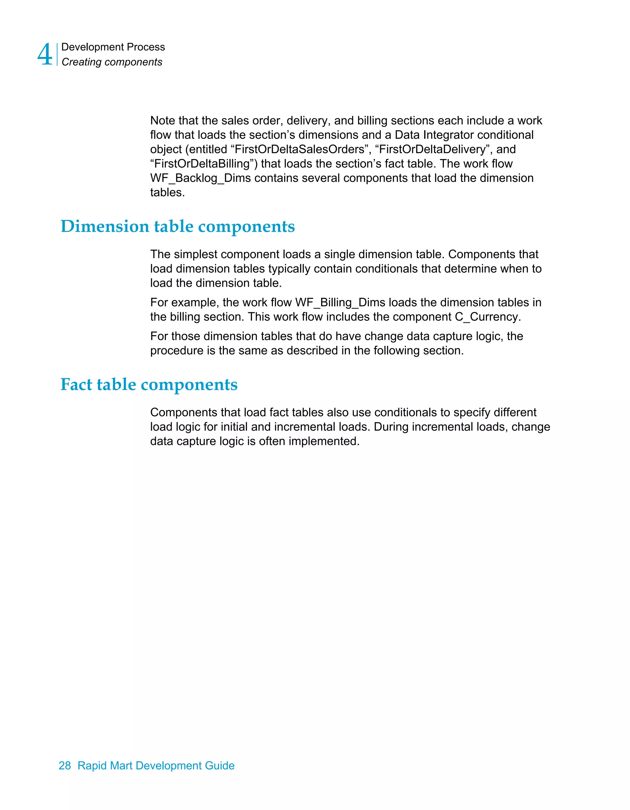 Development Process
Creating components
4
28 Rapid Mart Development Guide
Note that the sales order, delivery, and billing sections each include a work
flow that loads the section’s dimensions and a Data Integrator conditional
object (entitled “FirstOrDeltaSalesOrders”, “FirstOrDeltaDelivery”, and
“FirstOrDeltaBilling”) that loads the section’s fact table. The work flow
WF_Backlog_Dims contains several components that load the dimension
tables.
Dimension table components
The simplest component loads a single dimension table. Components that
load dimension tables typically contain conditionals that determine when to
load the dimension table.
For example, the work flow WF_Billing_Dims loads the dimension tables in
the billing section. This work flow includes the component C_Currency.
For those dimension tables that do have change data capture logic, the
procedure is the same as described in the following section.
Fact table components
Components that load fact tables also use conditionals to specify different
load logic for initial and incremental loads. During incremental loads, change
data capture logic is often implemented.
 