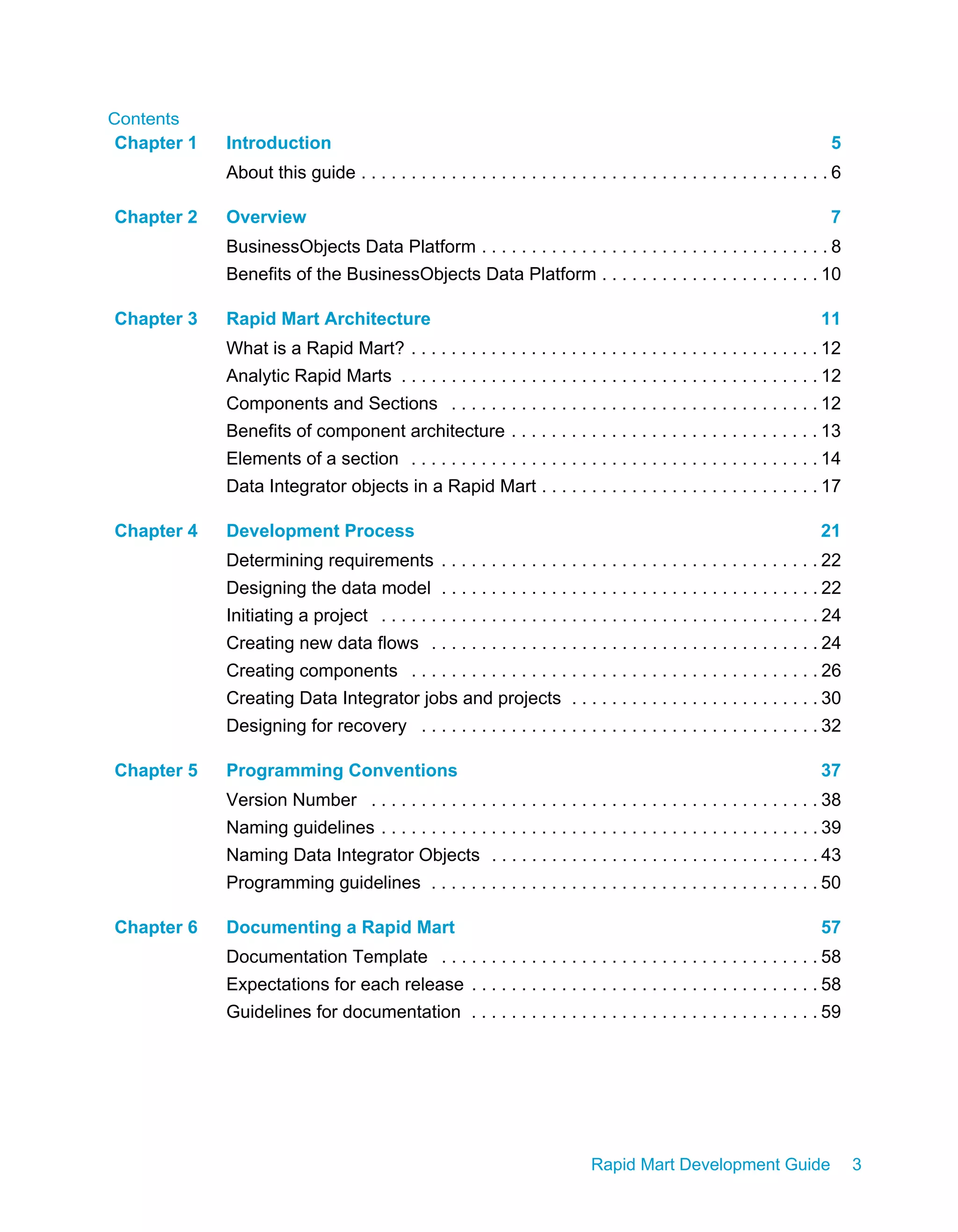 Contents
Rapid Mart Development Guide 3
Chapter 1 Introduction 5
About this guide . . . . . . . . . . . . . . . . . . . . . . . . . . . . . . . . . . . . . . . . . . . . . . . 6
Chapter 2 Overview 7
BusinessObjects Data Platform . . . . . . . . . . . . . . . . . . . . . . . . . . . . . . . . . . . 8
Benefits of the BusinessObjects Data Platform . . . . . . . . . . . . . . . . . . . . . . 10
Chapter 3 Rapid Mart Architecture 11
What is a Rapid Mart? . . . . . . . . . . . . . . . . . . . . . . . . . . . . . . . . . . . . . . . . . 12
Analytic Rapid Marts . . . . . . . . . . . . . . . . . . . . . . . . . . . . . . . . . . . . . . . . . . 12
Components and Sections . . . . . . . . . . . . . . . . . . . . . . . . . . . . . . . . . . . . . 12
Benefits of component architecture . . . . . . . . . . . . . . . . . . . . . . . . . . . . . . . 13
Elements of a section . . . . . . . . . . . . . . . . . . . . . . . . . . . . . . . . . . . . . . . . . 14
Data Integrator objects in a Rapid Mart . . . . . . . . . . . . . . . . . . . . . . . . . . . . 17
Chapter 4 Development Process 21
Determining requirements . . . . . . . . . . . . . . . . . . . . . . . . . . . . . . . . . . . . . . 22
Designing the data model . . . . . . . . . . . . . . . . . . . . . . . . . . . . . . . . . . . . . . 22
Initiating a project . . . . . . . . . . . . . . . . . . . . . . . . . . . . . . . . . . . . . . . . . . . . 24
Creating new data flows . . . . . . . . . . . . . . . . . . . . . . . . . . . . . . . . . . . . . . . 24
Creating components . . . . . . . . . . . . . . . . . . . . . . . . . . . . . . . . . . . . . . . . . 26
Creating Data Integrator jobs and projects . . . . . . . . . . . . . . . . . . . . . . . . . 30
Designing for recovery . . . . . . . . . . . . . . . . . . . . . . . . . . . . . . . . . . . . . . . . 32
Chapter 5 Programming Conventions 37
Version Number . . . . . . . . . . . . . . . . . . . . . . . . . . . . . . . . . . . . . . . . . . . . . 38
Naming guidelines . . . . . . . . . . . . . . . . . . . . . . . . . . . . . . . . . . . . . . . . . . . . 39
Naming Data Integrator Objects . . . . . . . . . . . . . . . . . . . . . . . . . . . . . . . . . 43
Programming guidelines . . . . . . . . . . . . . . . . . . . . . . . . . . . . . . . . . . . . . . . 50
Chapter 6 Documenting a Rapid Mart 57
Documentation Template . . . . . . . . . . . . . . . . . . . . . . . . . . . . . . . . . . . . . . 58
Expectations for each release . . . . . . . . . . . . . . . . . . . . . . . . . . . . . . . . . . . 58
Guidelines for documentation . . . . . . . . . . . . . . . . . . . . . . . . . . . . . . . . . . . 59
 
