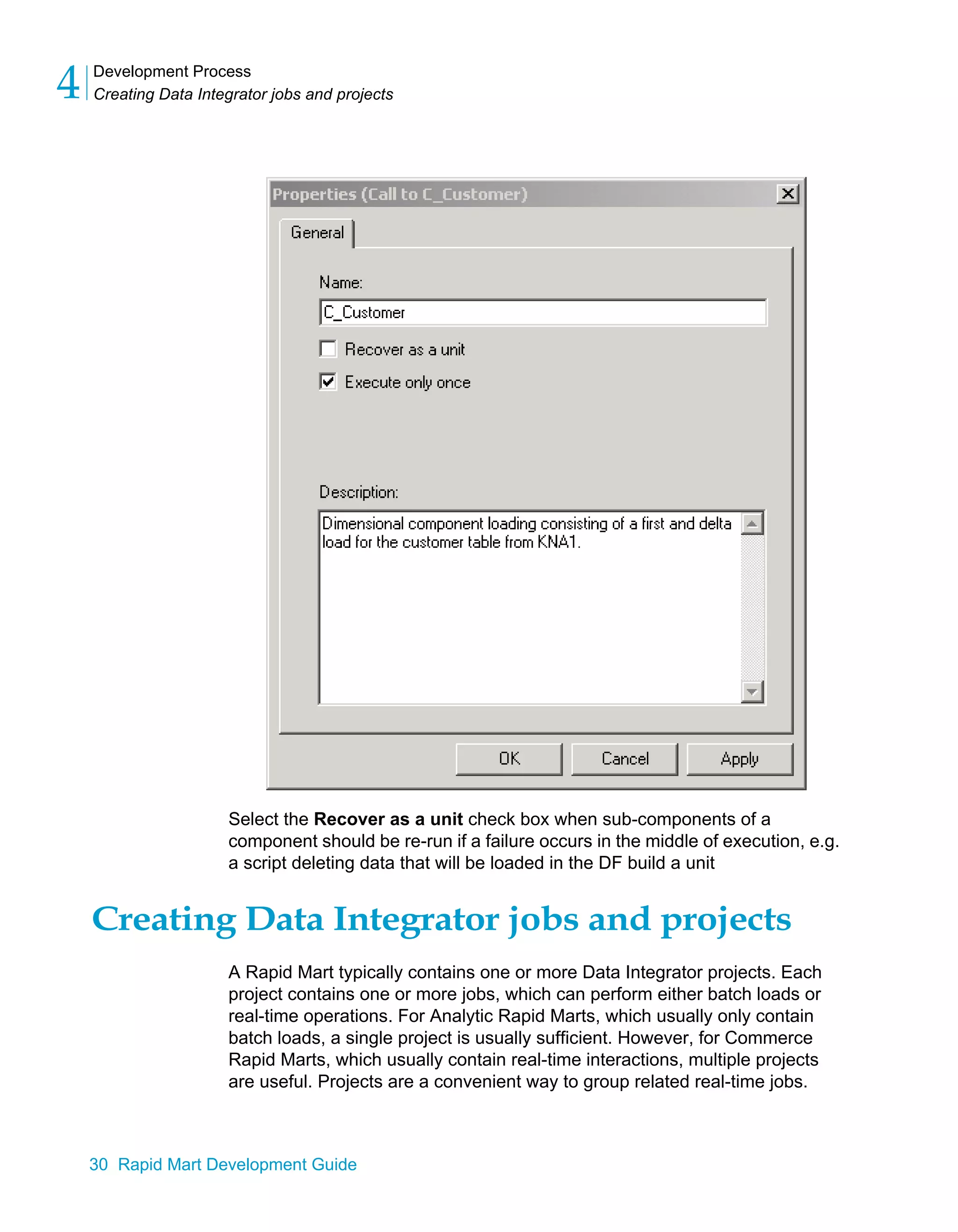 Development Process
Creating Data Integrator jobs and projects
4
30 Rapid Mart Development Guide
Select the Recover as a unit check box when sub-components of a
component should be re-run if a failure occurs in the middle of execution, e.g.
a script deleting data that will be loaded in the DF build a unit
Creating Data Integrator jobs and projects
A Rapid Mart typically contains one or more Data Integrator projects. Each
project contains one or more jobs, which can perform either batch loads or
real-time operations. For Analytic Rapid Marts, which usually only contain
batch loads, a single project is usually sufficient. However, for Commerce
Rapid Marts, which usually contain real-time interactions, multiple projects
are useful. Projects are a convenient way to group related real-time jobs.
 