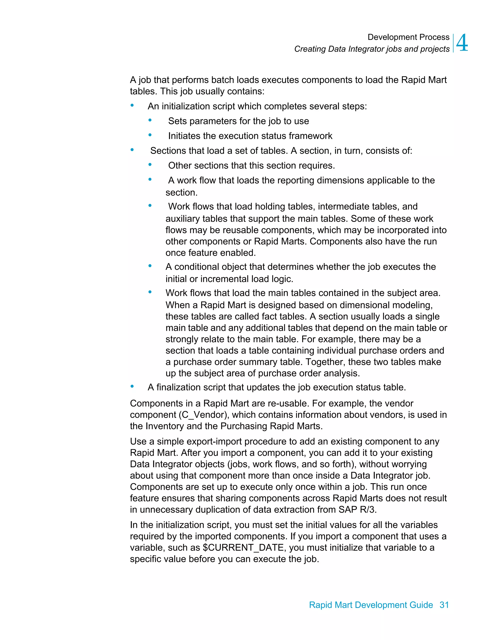 Development Process
Creating Data Integrator jobs and projects 4
Rapid Mart Development Guide 31
A job that performs batch loads executes components to load the Rapid Mart
tables. This job usually contains:
• An initialization script which completes several steps:
• Sets parameters for the job to use
• Initiates the execution status framework
• Sections that load a set of tables. A section, in turn, consists of:
• Other sections that this section requires.
• A work flow that loads the reporting dimensions applicable to the
section.
• Work flows that load holding tables, intermediate tables, and
auxiliary tables that support the main tables. Some of these work
flows may be reusable components, which may be incorporated into
other components or Rapid Marts. Components also have the run
once feature enabled.
• A conditional object that determines whether the job executes the
initial or incremental load logic.
• Work flows that load the main tables contained in the subject area.
When a Rapid Mart is designed based on dimensional modeling,
these tables are called fact tables. A section usually loads a single
main table and any additional tables that depend on the main table or
strongly relate to the main table. For example, there may be a
section that loads a table containing individual purchase orders and
a purchase order summary table. Together, these two tables make
up the subject area of purchase order analysis.
• A finalization script that updates the job execution status table.
Components in a Rapid Mart are re-usable. For example, the vendor
component (C_Vendor), which contains information about vendors, is used in
the Inventory and the Purchasing Rapid Marts.
Use a simple export-import procedure to add an existing component to any
Rapid Mart. After you import a component, you can add it to your existing
Data Integrator objects (jobs, work flows, and so forth), without worrying
about using that component more than once inside a Data Integrator job.
Components are set up to execute only once within a job. This run once
feature ensures that sharing components across Rapid Marts does not result
in unnecessary duplication of data extraction from SAP R/3.
In the initialization script, you must set the initial values for all the variables
required by the imported components. If you import a component that uses a
variable, such as $CURRENT_DATE, you must initialize that variable to a
specific value before you can execute the job.
 