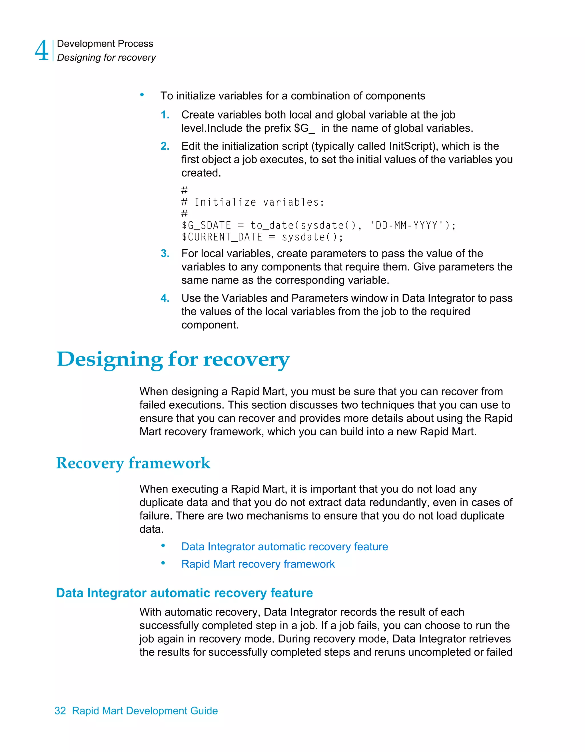 Development Process
Designing for recovery
4
32 Rapid Mart Development Guide
• To initialize variables for a combination of components
1. Create variables both local and global variable at the job
level.Include the prefix $G_ in the name of global variables.
2. Edit the initialization script (typically called InitScript), which is the
first object a job executes, to set the initial values of the variables you
created.
#
# Initialize variables:
#
$G_SDATE = to_date(sysdate(), 'DD-MM-YYYY');
$CURRENT_DATE = sysdate();
3. For local variables, create parameters to pass the value of the
variables to any components that require them. Give parameters the
same name as the corresponding variable.
4. Use the Variables and Parameters window in Data Integrator to pass
the values of the local variables from the job to the required
component.
Designing for recovery
When designing a Rapid Mart, you must be sure that you can recover from
failed executions. This section discusses two techniques that you can use to
ensure that you can recover and provides more details about using the Rapid
Mart recovery framework, which you can build into a new Rapid Mart.
Recovery framework
When executing a Rapid Mart, it is important that you do not load any
duplicate data and that you do not extract data redundantly, even in cases of
failure. There are two mechanisms to ensure that you do not load duplicate
data.
• Data Integrator automatic recovery feature
• Rapid Mart recovery framework
Data Integrator automatic recovery feature
With automatic recovery, Data Integrator records the result of each
successfully completed step in a job. If a job fails, you can choose to run the
job again in recovery mode. During recovery mode, Data Integrator retrieves
the results for successfully completed steps and reruns uncompleted or failed
 