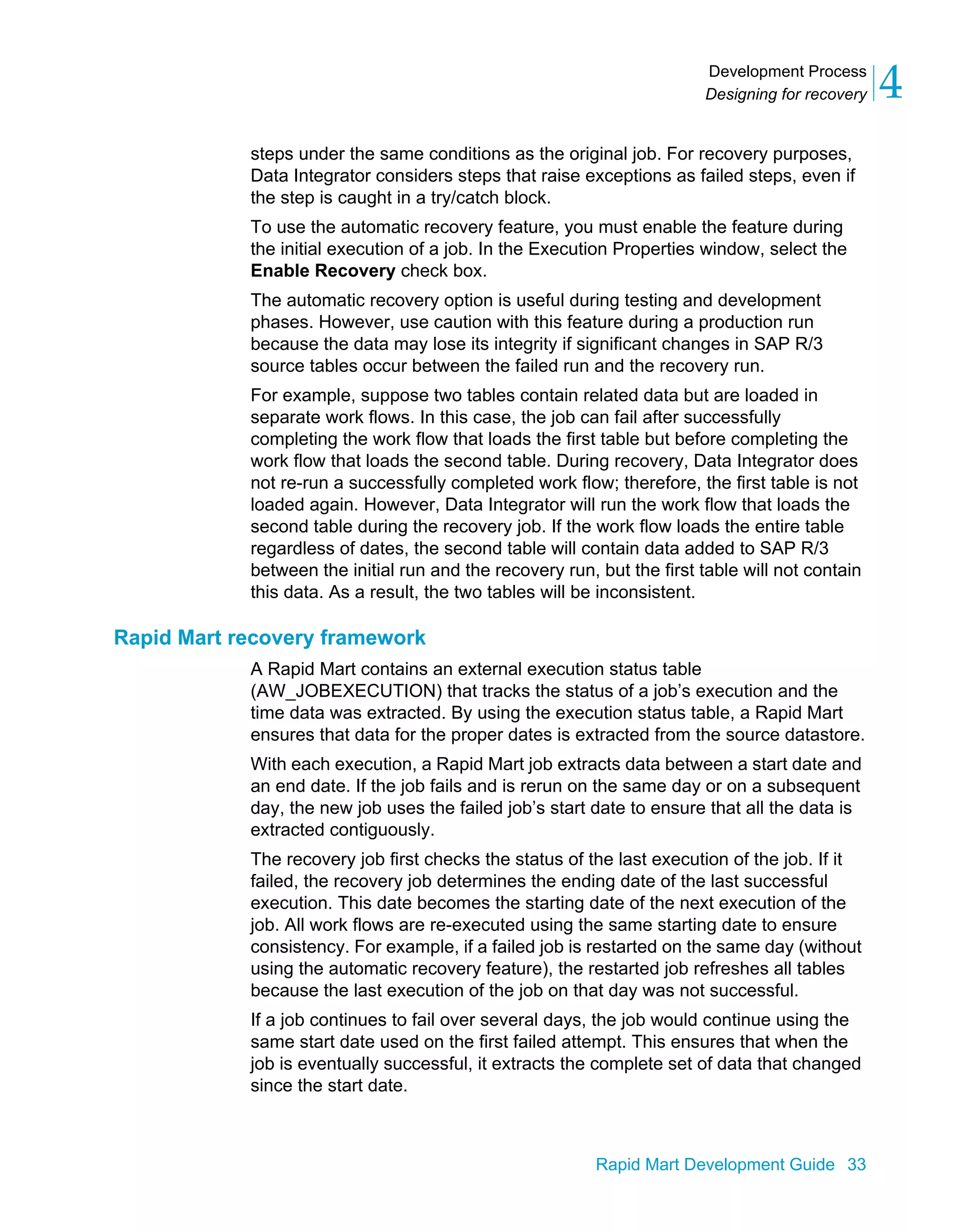 Development Process
Designing for recovery 4
Rapid Mart Development Guide 33
steps under the same conditions as the original job. For recovery purposes,
Data Integrator considers steps that raise exceptions as failed steps, even if
the step is caught in a try/catch block.
To use the automatic recovery feature, you must enable the feature during
the initial execution of a job. In the Execution Properties window, select the
Enable Recovery check box.
The automatic recovery option is useful during testing and development
phases. However, use caution with this feature during a production run
because the data may lose its integrity if significant changes in SAP R/3
source tables occur between the failed run and the recovery run.
For example, suppose two tables contain related data but are loaded in
separate work flows. In this case, the job can fail after successfully
completing the work flow that loads the first table but before completing the
work flow that loads the second table. During recovery, Data Integrator does
not re-run a successfully completed work flow; therefore, the first table is not
loaded again. However, Data Integrator will run the work flow that loads the
second table during the recovery job. If the work flow loads the entire table
regardless of dates, the second table will contain data added to SAP R/3
between the initial run and the recovery run, but the first table will not contain
this data. As a result, the two tables will be inconsistent.
Rapid Mart recovery framework
A Rapid Mart contains an external execution status table
(AW_JOBEXECUTION) that tracks the status of a job’s execution and the
time data was extracted. By using the execution status table, a Rapid Mart
ensures that data for the proper dates is extracted from the source datastore.
With each execution, a Rapid Mart job extracts data between a start date and
an end date. If the job fails and is rerun on the same day or on a subsequent
day, the new job uses the failed job’s start date to ensure that all the data is
extracted contiguously.
The recovery job first checks the status of the last execution of the job. If it
failed, the recovery job determines the ending date of the last successful
execution. This date becomes the starting date of the next execution of the
job. All work flows are re-executed using the same starting date to ensure
consistency. For example, if a failed job is restarted on the same day (without
using the automatic recovery feature), the restarted job refreshes all tables
because the last execution of the job on that day was not successful.
If a job continues to fail over several days, the job would continue using the
same start date used on the first failed attempt. This ensures that when the
job is eventually successful, it extracts the complete set of data that changed
since the start date.
 
