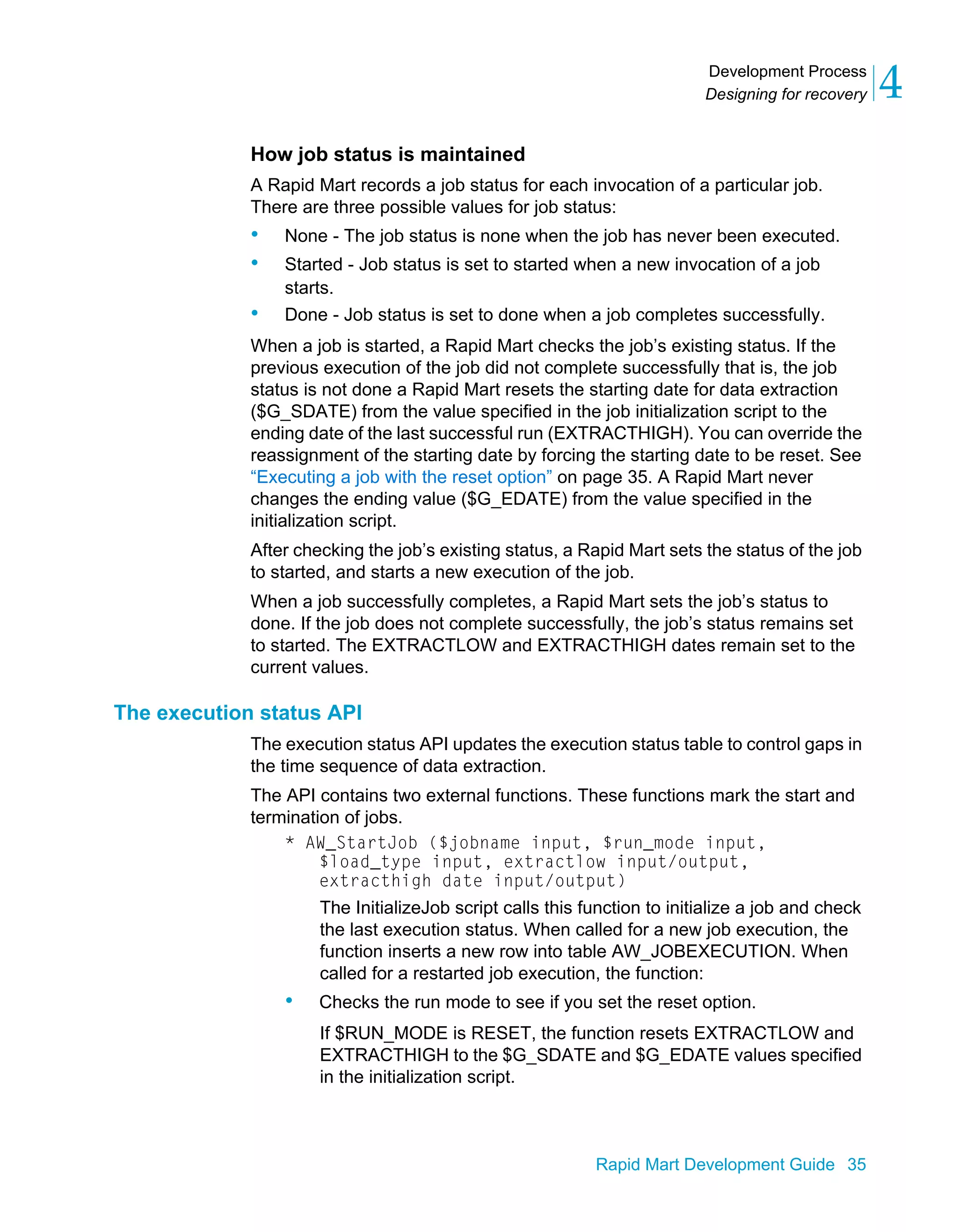 Development Process
Designing for recovery 4
Rapid Mart Development Guide 35
How job status is maintained
A Rapid Mart records a job status for each invocation of a particular job.
There are three possible values for job status:
• None - The job status is none when the job has never been executed.
• Started - Job status is set to started when a new invocation of a job
starts.
• Done - Job status is set to done when a job completes successfully.
When a job is started, a Rapid Mart checks the job’s existing status. If the
previous execution of the job did not complete successfully that is, the job
status is not done a Rapid Mart resets the starting date for data extraction
($G_SDATE) from the value specified in the job initialization script to the
ending date of the last successful run (EXTRACTHIGH). You can override the
reassignment of the starting date by forcing the starting date to be reset. See
“Executing a job with the reset option” on page 35. A Rapid Mart never
changes the ending value ($G_EDATE) from the value specified in the
initialization script.
After checking the job’s existing status, a Rapid Mart sets the status of the job
to started, and starts a new execution of the job.
When a job successfully completes, a Rapid Mart sets the job’s status to
done. If the job does not complete successfully, the job’s status remains set
to started. The EXTRACTLOW and EXTRACTHIGH dates remain set to the
current values.
The execution status API
The execution status API updates the execution status table to control gaps in
the time sequence of data extraction.
The API contains two external functions. These functions mark the start and
termination of jobs.
* AW_StartJob ($jobname input, $run_mode input,
$load_type input, extractlow input/output,
extracthigh date input/output)
The InitializeJob script calls this function to initialize a job and check
the last execution status. When called for a new job execution, the
function inserts a new row into table AW_JOBEXECUTION. When
called for a restarted job execution, the function:
• Checks the run mode to see if you set the reset option.
If $RUN_MODE is RESET, the function resets EXTRACTLOW and
EXTRACTHIGH to the $G_SDATE and $G_EDATE values specified
in the initialization script.
 