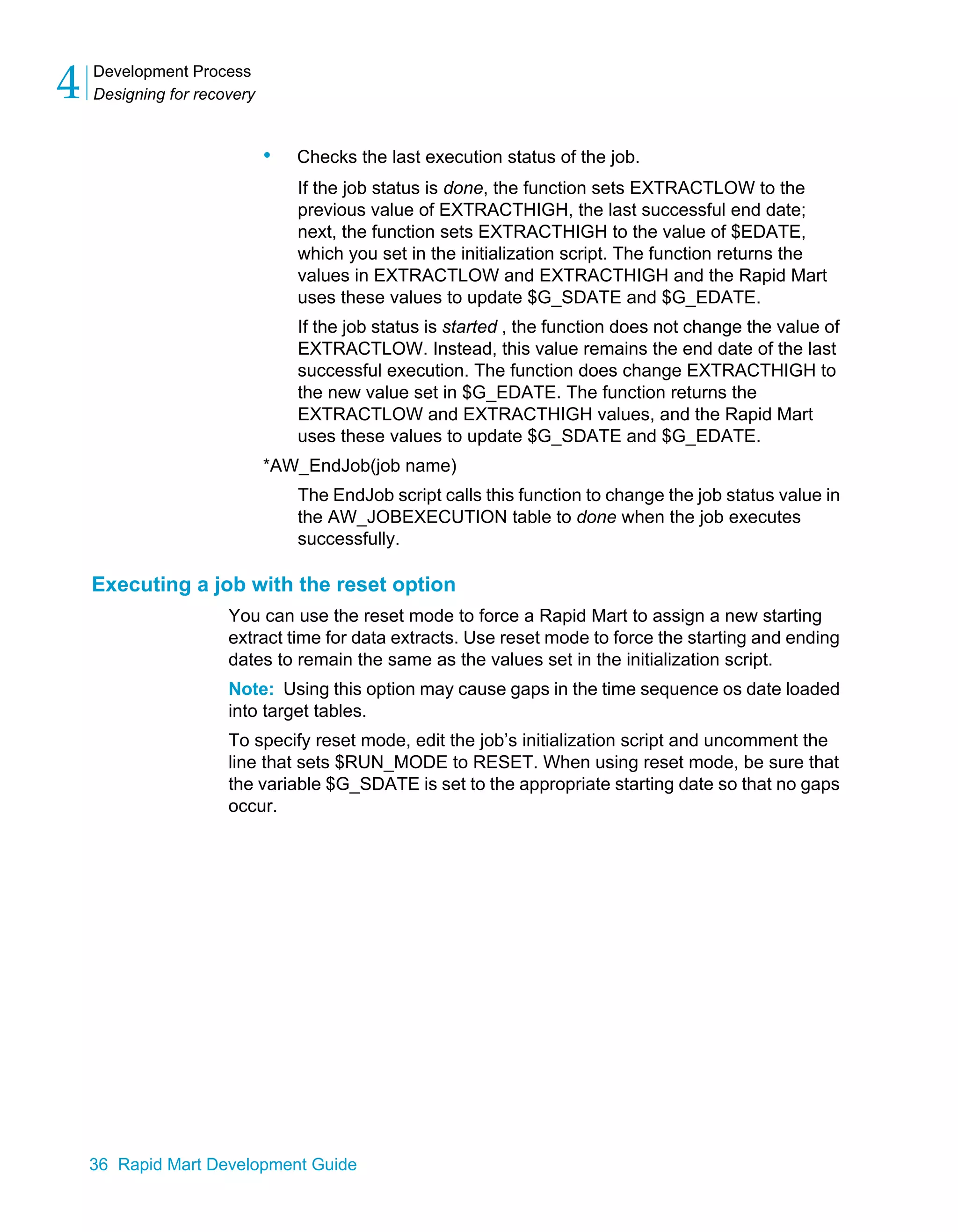 Development Process
Designing for recovery
4
36 Rapid Mart Development Guide
• Checks the last execution status of the job.
If the job status is done, the function sets EXTRACTLOW to the
previous value of EXTRACTHIGH, the last successful end date;
next, the function sets EXTRACTHIGH to the value of $EDATE,
which you set in the initialization script. The function returns the
values in EXTRACTLOW and EXTRACTHIGH and the Rapid Mart
uses these values to update $G_SDATE and $G_EDATE.
If the job status is started , the function does not change the value of
EXTRACTLOW. Instead, this value remains the end date of the last
successful execution. The function does change EXTRACTHIGH to
the new value set in $G_EDATE. The function returns the
EXTRACTLOW and EXTRACTHIGH values, and the Rapid Mart
uses these values to update $G_SDATE and $G_EDATE.
*AW_EndJob(job name)
The EndJob script calls this function to change the job status value in
the AW_JOBEXECUTION table to done when the job executes
successfully.
Executing a job with the reset option
You can use the reset mode to force a Rapid Mart to assign a new starting
extract time for data extracts. Use reset mode to force the starting and ending
dates to remain the same as the values set in the initialization script.
Note: Using this option may cause gaps in the time sequence os date loaded
into target tables.
To specify reset mode, edit the job’s initialization script and uncomment the
line that sets $RUN_MODE to RESET. When using reset mode, be sure that
the variable $G_SDATE is set to the appropriate starting date so that no gaps
occur.
 