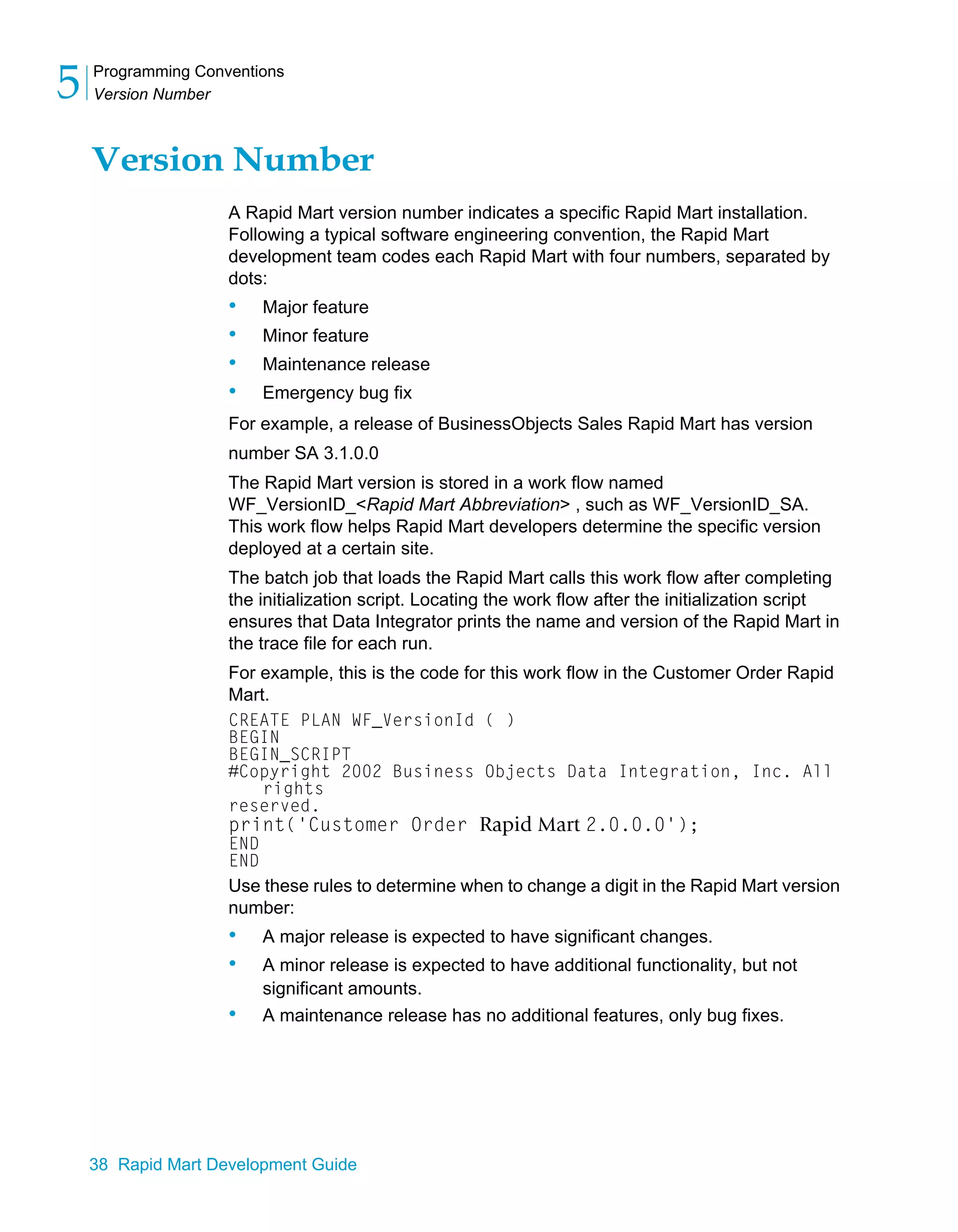 Programming Conventions
Version Number
5
38 Rapid Mart Development Guide
Version Number
A Rapid Mart version number indicates a specific Rapid Mart installation.
Following a typical software engineering convention, the Rapid Mart
development team codes each Rapid Mart with four numbers, separated by
dots:
• Major feature
• Minor feature
• Maintenance release
• Emergency bug fix
For example, a release of BusinessObjects Sales Rapid Mart has version
number SA 3.1.0.0
The Rapid Mart version is stored in a work flow named
WF_VersionID_<Rapid Mart Abbreviation> , such as WF_VersionID_SA.
This work flow helps Rapid Mart developers determine the specific version
deployed at a certain site.
The batch job that loads the Rapid Mart calls this work flow after completing
the initialization script. Locating the work flow after the initialization script
ensures that Data Integrator prints the name and version of the Rapid Mart in
the trace file for each run.
For example, this is the code for this work flow in the Customer Order Rapid
Mart.
CREATE PLAN WF_VersionId ( )
BEGIN
BEGIN_SCRIPT
#Copyright 2002 Business Objects Data Integration, Inc. All
rights
reserved.
print('Customer Order Rapid Mart 2.0.0.0');
END
END
Use these rules to determine when to change a digit in the Rapid Mart version
number:
• A major release is expected to have significant changes.
• A minor release is expected to have additional functionality, but not
significant amounts.
• A maintenance release has no additional features, only bug fixes.
 