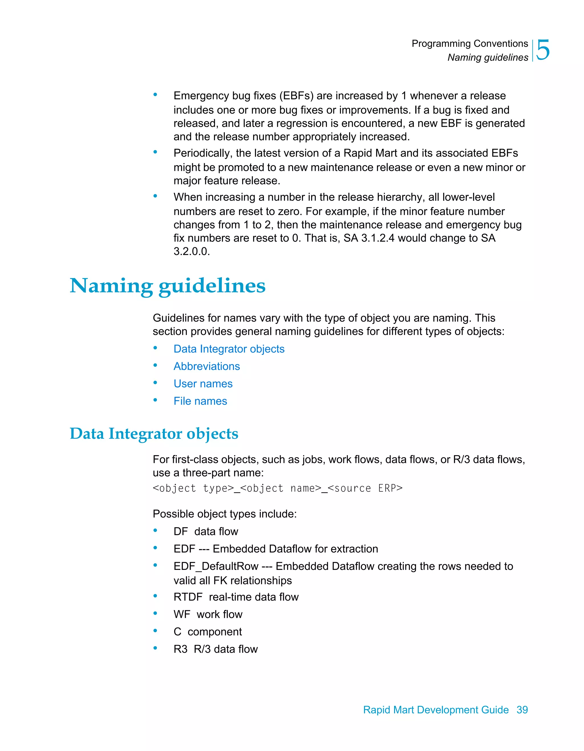 Programming Conventions
Naming guidelines 5
Rapid Mart Development Guide 39
• Emergency bug fixes (EBFs) are increased by 1 whenever a release
includes one or more bug fixes or improvements. If a bug is fixed and
released, and later a regression is encountered, a new EBF is generated
and the release number appropriately increased.
• Periodically, the latest version of a Rapid Mart and its associated EBFs
might be promoted to a new maintenance release or even a new minor or
major feature release.
• When increasing a number in the release hierarchy, all lower-level
numbers are reset to zero. For example, if the minor feature number
changes from 1 to 2, then the maintenance release and emergency bug
fix numbers are reset to 0. That is, SA 3.1.2.4 would change to SA
3.2.0.0.
Naming guidelines
Guidelines for names vary with the type of object you are naming. This
section provides general naming guidelines for different types of objects:
• Data Integrator objects
• Abbreviations
• User names
• File names
Data Integrator objects
For first-class objects, such as jobs, work flows, data flows, or R/3 data flows,
use a three-part name:
<object type>_<object name>_<source ERP>
Possible object types include:
• DF data flow
• EDF --- Embedded Dataflow for extraction
• EDF_DefaultRow --- Embedded Dataflow creating the rows needed to
valid all FK relationships
• RTDF real-time data flow
• WF work flow
• C component
• R3 R/3 data flow
 