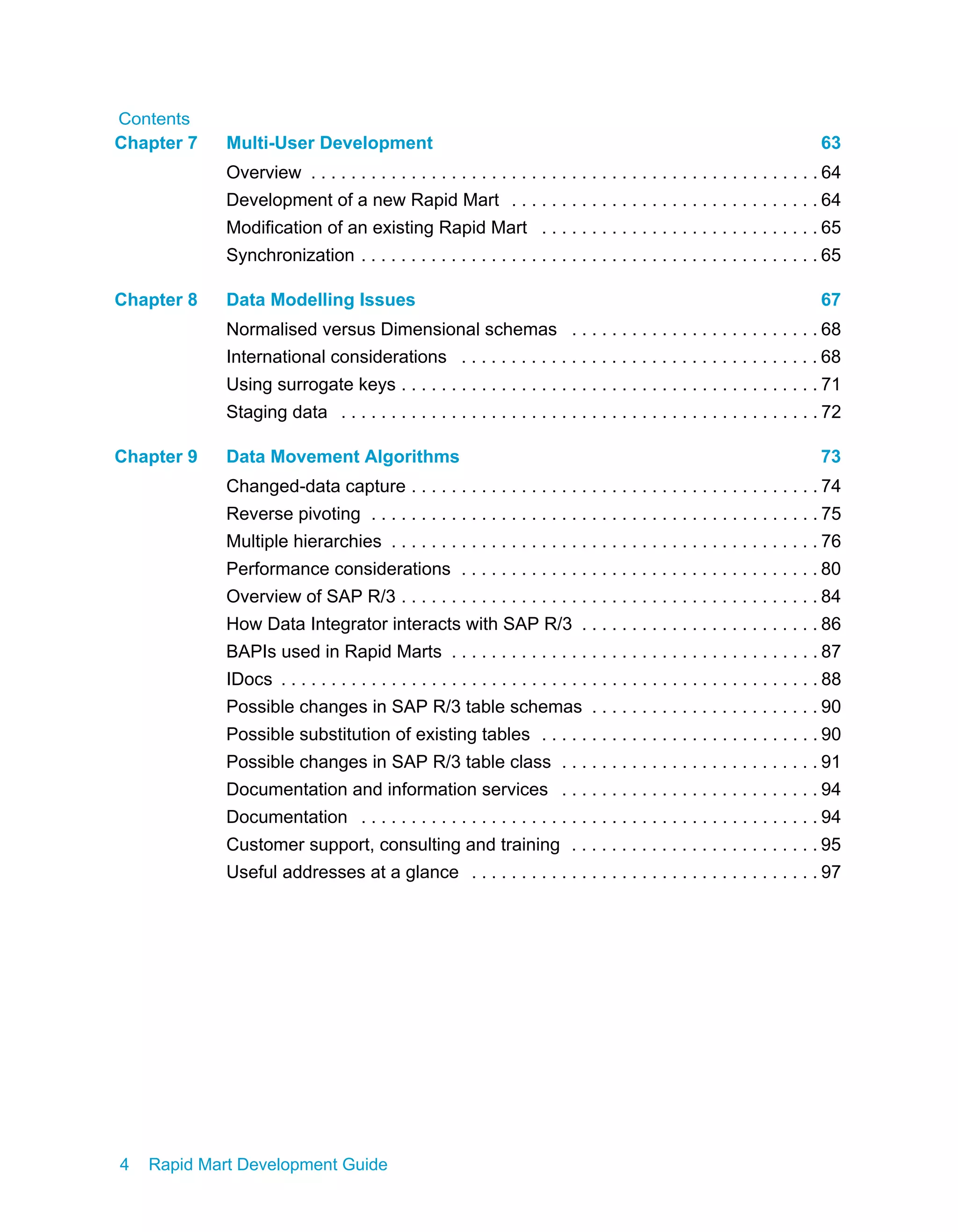 Contents
4 Rapid Mart Development Guide
Chapter 7 Multi-User Development 63
Overview . . . . . . . . . . . . . . . . . . . . . . . . . . . . . . . . . . . . . . . . . . . . . . . . . . . 64
Development of a new Rapid Mart . . . . . . . . . . . . . . . . . . . . . . . . . . . . . . . 64
Modification of an existing Rapid Mart . . . . . . . . . . . . . . . . . . . . . . . . . . . . 65
Synchronization . . . . . . . . . . . . . . . . . . . . . . . . . . . . . . . . . . . . . . . . . . . . . . 65
Chapter 8 Data Modelling Issues 67
Normalised versus Dimensional schemas . . . . . . . . . . . . . . . . . . . . . . . . . 68
International considerations . . . . . . . . . . . . . . . . . . . . . . . . . . . . . . . . . . . . 68
Using surrogate keys . . . . . . . . . . . . . . . . . . . . . . . . . . . . . . . . . . . . . . . . . . 71
Staging data . . . . . . . . . . . . . . . . . . . . . . . . . . . . . . . . . . . . . . . . . . . . . . . . 72
Chapter 9 Data Movement Algorithms 73
Changed-data capture . . . . . . . . . . . . . . . . . . . . . . . . . . . . . . . . . . . . . . . . . 74
Reverse pivoting . . . . . . . . . . . . . . . . . . . . . . . . . . . . . . . . . . . . . . . . . . . . . 75
Multiple hierarchies . . . . . . . . . . . . . . . . . . . . . . . . . . . . . . . . . . . . . . . . . . . 76
Performance considerations . . . . . . . . . . . . . . . . . . . . . . . . . . . . . . . . . . . . 80
Overview of SAP R/3 . . . . . . . . . . . . . . . . . . . . . . . . . . . . . . . . . . . . . . . . . . 84
How Data Integrator interacts with SAP R/3 . . . . . . . . . . . . . . . . . . . . . . . . 86
BAPIs used in Rapid Marts . . . . . . . . . . . . . . . . . . . . . . . . . . . . . . . . . . . . . 87
IDocs . . . . . . . . . . . . . . . . . . . . . . . . . . . . . . . . . . . . . . . . . . . . . . . . . . . . . . 88
Possible changes in SAP R/3 table schemas . . . . . . . . . . . . . . . . . . . . . . . 90
Possible substitution of existing tables . . . . . . . . . . . . . . . . . . . . . . . . . . . . 90
Possible changes in SAP R/3 table class . . . . . . . . . . . . . . . . . . . . . . . . . . 91
Documentation and information services . . . . . . . . . . . . . . . . . . . . . . . . . . 94
Documentation . . . . . . . . . . . . . . . . . . . . . . . . . . . . . . . . . . . . . . . . . . . . . . 94
Customer support, consulting and training . . . . . . . . . . . . . . . . . . . . . . . . . 95
Useful addresses at a glance . . . . . . . . . . . . . . . . . . . . . . . . . . . . . . . . . . . 97
 