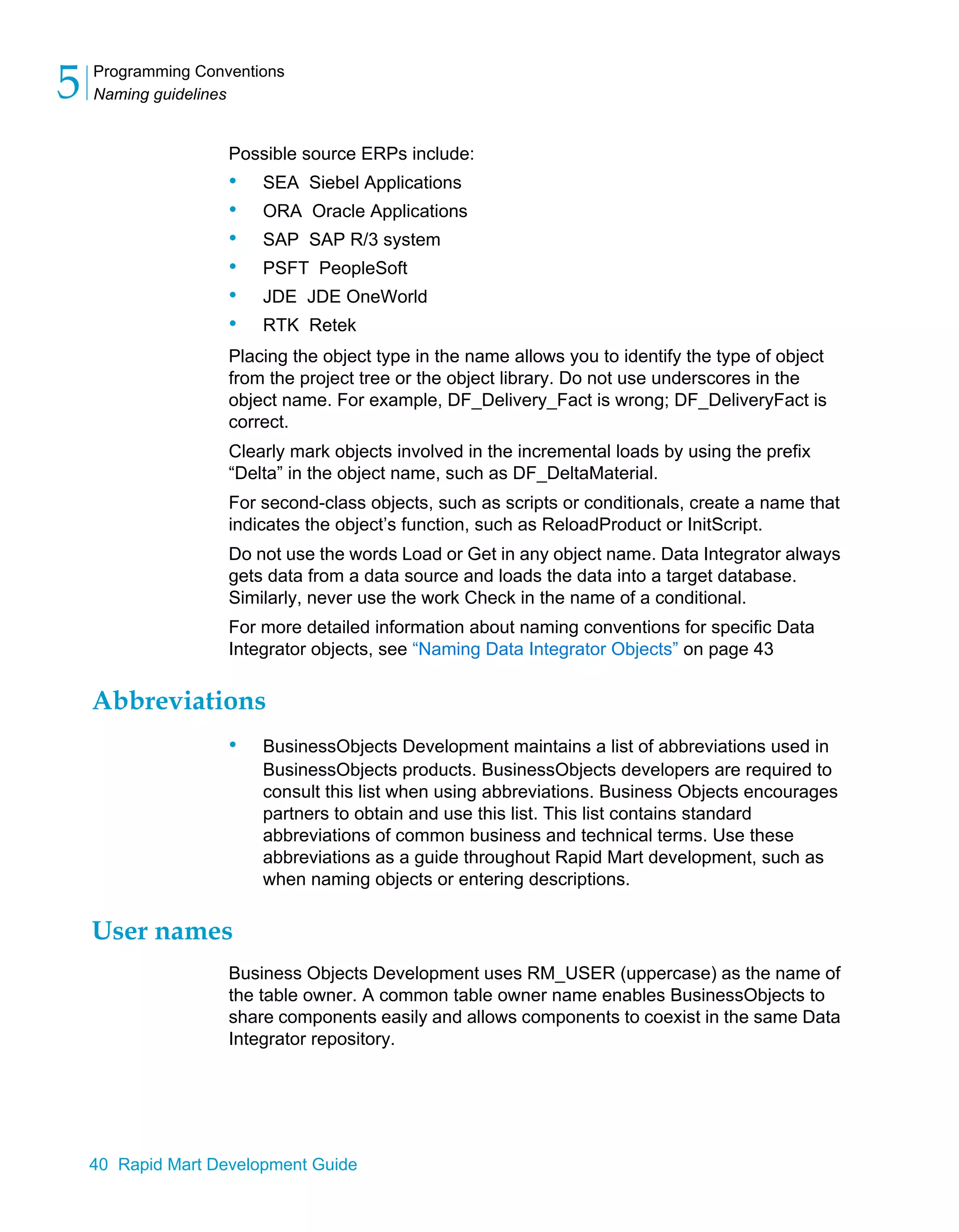 Programming Conventions
Naming guidelines
5
40 Rapid Mart Development Guide
Possible source ERPs include:
• SEA Siebel Applications
• ORA Oracle Applications
• SAP SAP R/3 system
• PSFT PeopleSoft
• JDE JDE OneWorld
• RTK Retek
Placing the object type in the name allows you to identify the type of object
from the project tree or the object library. Do not use underscores in the
object name. For example, DF_Delivery_Fact is wrong; DF_DeliveryFact is
correct.
Clearly mark objects involved in the incremental loads by using the prefix
“Delta” in the object name, such as DF_DeltaMaterial.
For second-class objects, such as scripts or conditionals, create a name that
indicates the object’s function, such as ReloadProduct or InitScript.
Do not use the words Load or Get in any object name. Data Integrator always
gets data from a data source and loads the data into a target database.
Similarly, never use the work Check in the name of a conditional.
For more detailed information about naming conventions for specific Data
Integrator objects, see “Naming Data Integrator Objects” on page 43
Abbreviations
• BusinessObjects Development maintains a list of abbreviations used in
BusinessObjects products. BusinessObjects developers are required to
consult this list when using abbreviations. Business Objects encourages
partners to obtain and use this list. This list contains standard
abbreviations of common business and technical terms. Use these
abbreviations as a guide throughout Rapid Mart development, such as
when naming objects or entering descriptions.
User names
Business Objects Development uses RM_USER (uppercase) as the name of
the table owner. A common table owner name enables BusinessObjects to
share components easily and allows components to coexist in the same Data
Integrator repository.
 
