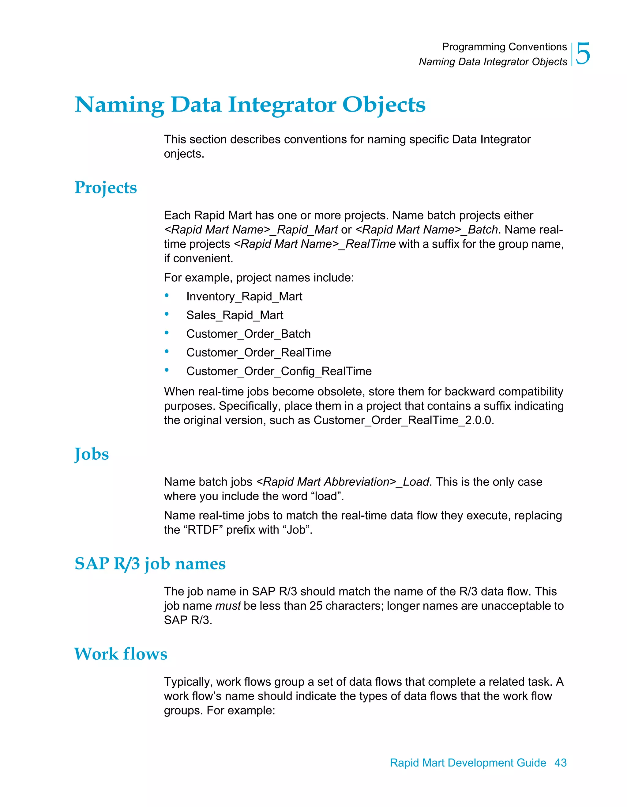 Programming Conventions
Naming Data Integrator Objects 5
Rapid Mart Development Guide 43
Naming Data Integrator Objects
This section describes conventions for naming specific Data Integrator
onjects.
Projects
Each Rapid Mart has one or more projects. Name batch projects either
<Rapid Mart Name>_Rapid_Mart or <Rapid Mart Name>_Batch. Name real-
time projects <Rapid Mart Name>_RealTime with a suffix for the group name,
if convenient.
For example, project names include:
• Inventory_Rapid_Mart
• Sales_Rapid_Mart
• Customer_Order_Batch
• Customer_Order_RealTime
• Customer_Order_Config_RealTime
When real-time jobs become obsolete, store them for backward compatibility
purposes. Specifically, place them in a project that contains a suffix indicating
the original version, such as Customer_Order_RealTime_2.0.0.
Jobs
Name batch jobs <Rapid Mart Abbreviation>_Load. This is the only case
where you include the word “load”.
Name real-time jobs to match the real-time data flow they execute, replacing
the “RTDF” prefix with “Job”.
SAP R/3 job names
The job name in SAP R/3 should match the name of the R/3 data flow. This
job name must be less than 25 characters; longer names are unacceptable to
SAP R/3.
Work flows
Typically, work flows group a set of data flows that complete a related task. A
work flow’s name should indicate the types of data flows that the work flow
groups. For example:
 