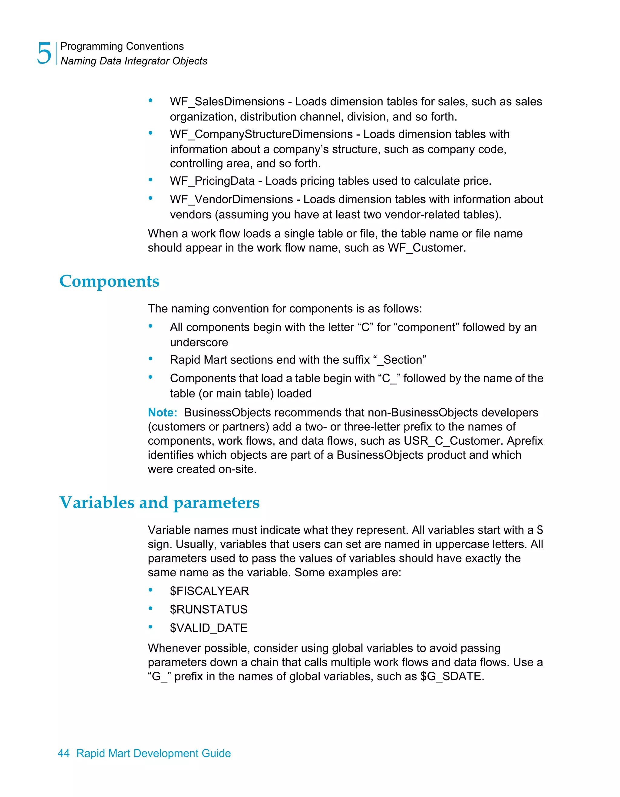 Programming Conventions
Naming Data Integrator Objects
5
44 Rapid Mart Development Guide
• WF_SalesDimensions - Loads dimension tables for sales, such as sales
organization, distribution channel, division, and so forth.
• WF_CompanyStructureDimensions - Loads dimension tables with
information about a company’s structure, such as company code,
controlling area, and so forth.
• WF_PricingData - Loads pricing tables used to calculate price.
• WF_VendorDimensions - Loads dimension tables with information about
vendors (assuming you have at least two vendor-related tables).
When a work flow loads a single table or file, the table name or file name
should appear in the work flow name, such as WF_Customer.
Components
The naming convention for components is as follows:
• All components begin with the letter “C” for “component” followed by an
underscore
• Rapid Mart sections end with the suffix “_Section”
• Components that load a table begin with “C_” followed by the name of the
table (or main table) loaded
Note: BusinessObjects recommends that non-BusinessObjects developers
(customers or partners) add a two- or three-letter prefix to the names of
components, work flows, and data flows, such as USR_C_Customer. Aprefix
identifies which objects are part of a BusinessObjects product and which
were created on-site.
Variables and parameters
Variable names must indicate what they represent. All variables start with a $
sign. Usually, variables that users can set are named in uppercase letters. All
parameters used to pass the values of variables should have exactly the
same name as the variable. Some examples are:
• $FISCALYEAR
• $RUNSTATUS
• $VALID_DATE
Whenever possible, consider using global variables to avoid passing
parameters down a chain that calls multiple work flows and data flows. Use a
“G_” prefix in the names of global variables, such as $G_SDATE.
 