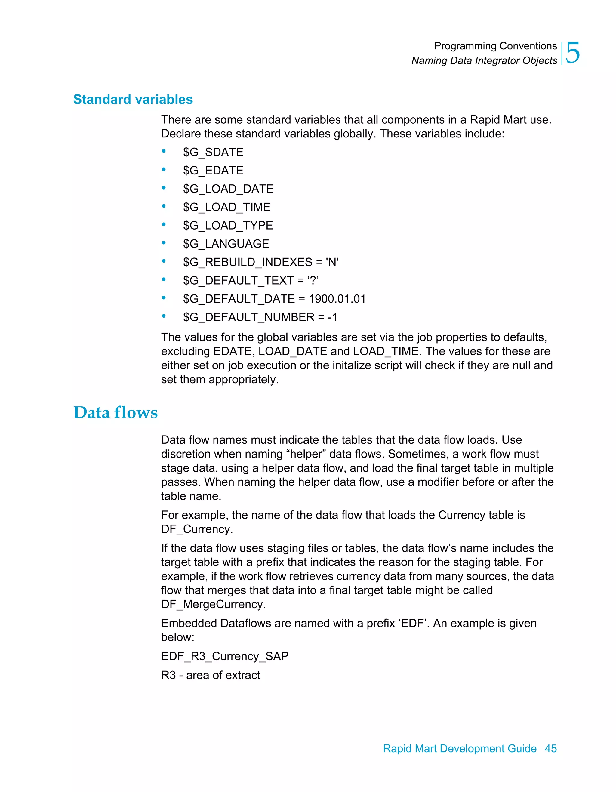 Programming Conventions
Naming Data Integrator Objects 5
Rapid Mart Development Guide 45
Standard variables
There are some standard variables that all components in a Rapid Mart use.
Declare these standard variables globally. These variables include:
• $G_SDATE
• $G_EDATE
• $G_LOAD_DATE
• $G_LOAD_TIME
• $G_LOAD_TYPE
• $G_LANGUAGE
• $G_REBUILD_INDEXES = 'N'
• $G_DEFAULT_TEXT = ‘?’
• $G_DEFAULT_DATE = 1900.01.01
• $G_DEFAULT_NUMBER = -1
The values for the global variables are set via the job properties to defaults,
excluding EDATE, LOAD_DATE and LOAD_TIME. The values for these are
either set on job execution or the initalize script will check if they are null and
set them appropriately.
Data flows
Data flow names must indicate the tables that the data flow loads. Use
discretion when naming “helper” data flows. Sometimes, a work flow must
stage data, using a helper data flow, and load the final target table in multiple
passes. When naming the helper data flow, use a modifier before or after the
table name.
For example, the name of the data flow that loads the Currency table is
DF_Currency.
If the data flow uses staging files or tables, the data flow’s name includes the
target table with a prefix that indicates the reason for the staging table. For
example, if the work flow retrieves currency data from many sources, the data
flow that merges that data into a final target table might be called
DF_MergeCurrency.
Embedded Dataflows are named with a prefix ‘EDF’. An example is given
below:
EDF_R3_Currency_SAP
R3 - area of extract
 