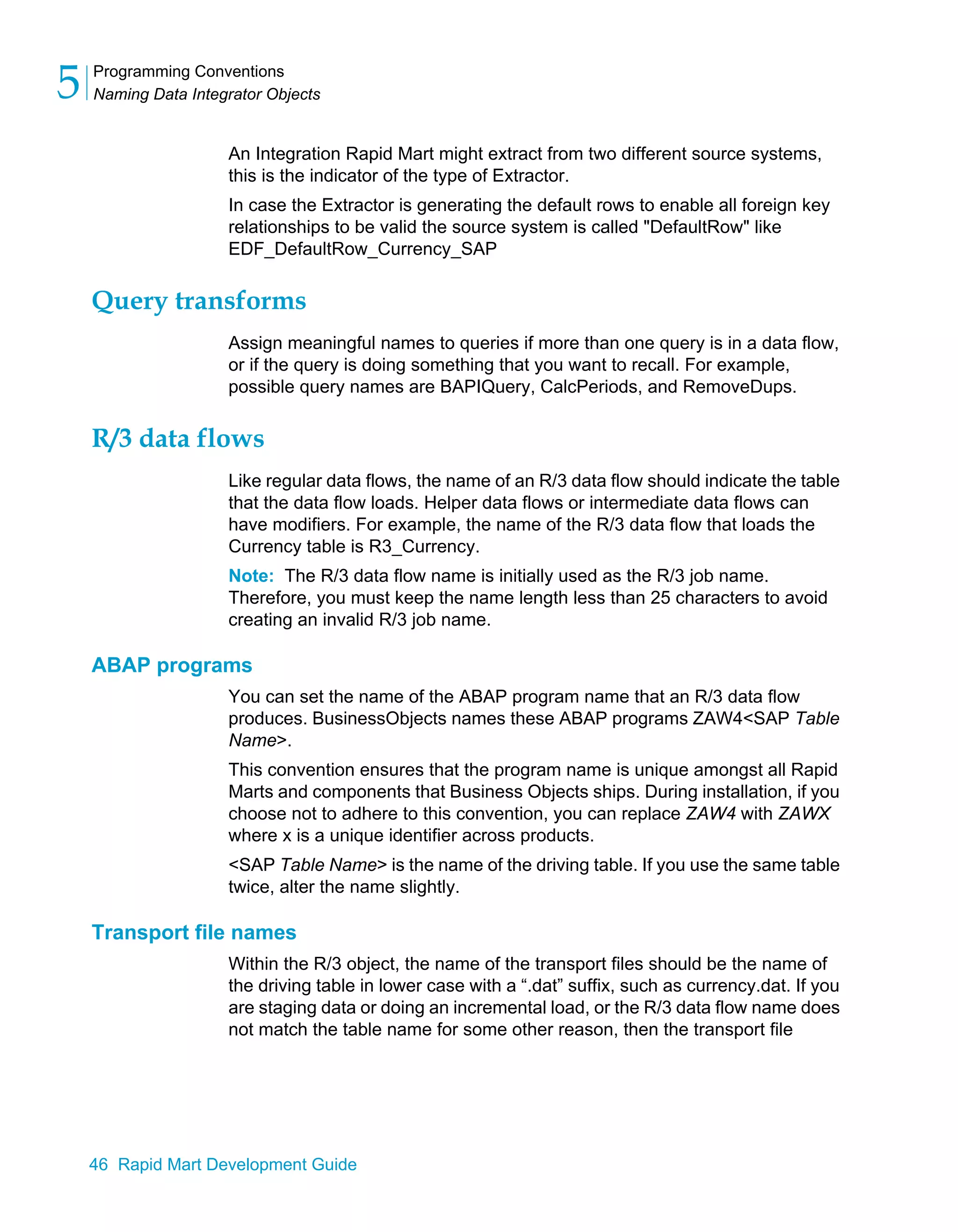 Programming Conventions
Naming Data Integrator Objects
5
46 Rapid Mart Development Guide
An Integration Rapid Mart might extract from two different source systems,
this is the indicator of the type of Extractor.
In case the Extractor is generating the default rows to enable all foreign key
relationships to be valid the source system is called "DefaultRow" like
EDF_DefaultRow_Currency_SAP
Query transforms
Assign meaningful names to queries if more than one query is in a data flow,
or if the query is doing something that you want to recall. For example,
possible query names are BAPIQuery, CalcPeriods, and RemoveDups.
R/3 data flows
Like regular data flows, the name of an R/3 data flow should indicate the table
that the data flow loads. Helper data flows or intermediate data flows can
have modifiers. For example, the name of the R/3 data flow that loads the
Currency table is R3_Currency.
Note: The R/3 data flow name is initially used as the R/3 job name.
Therefore, you must keep the name length less than 25 characters to avoid
creating an invalid R/3 job name.
ABAP programs
You can set the name of the ABAP program name that an R/3 data flow
produces. BusinessObjects names these ABAP programs ZAW4<SAP Table
Name>.
This convention ensures that the program name is unique amongst all Rapid
Marts and components that Business Objects ships. During installation, if you
choose not to adhere to this convention, you can replace ZAW4 with ZAWX
where x is a unique identifier across products.
<SAP Table Name> is the name of the driving table. If you use the same table
twice, alter the name slightly.
Transport file names
Within the R/3 object, the name of the transport files should be the name of
the driving table in lower case with a “.dat” suffix, such as currency.dat. If you
are staging data or doing an incremental load, or the R/3 data flow name does
not match the table name for some other reason, then the transport file
 