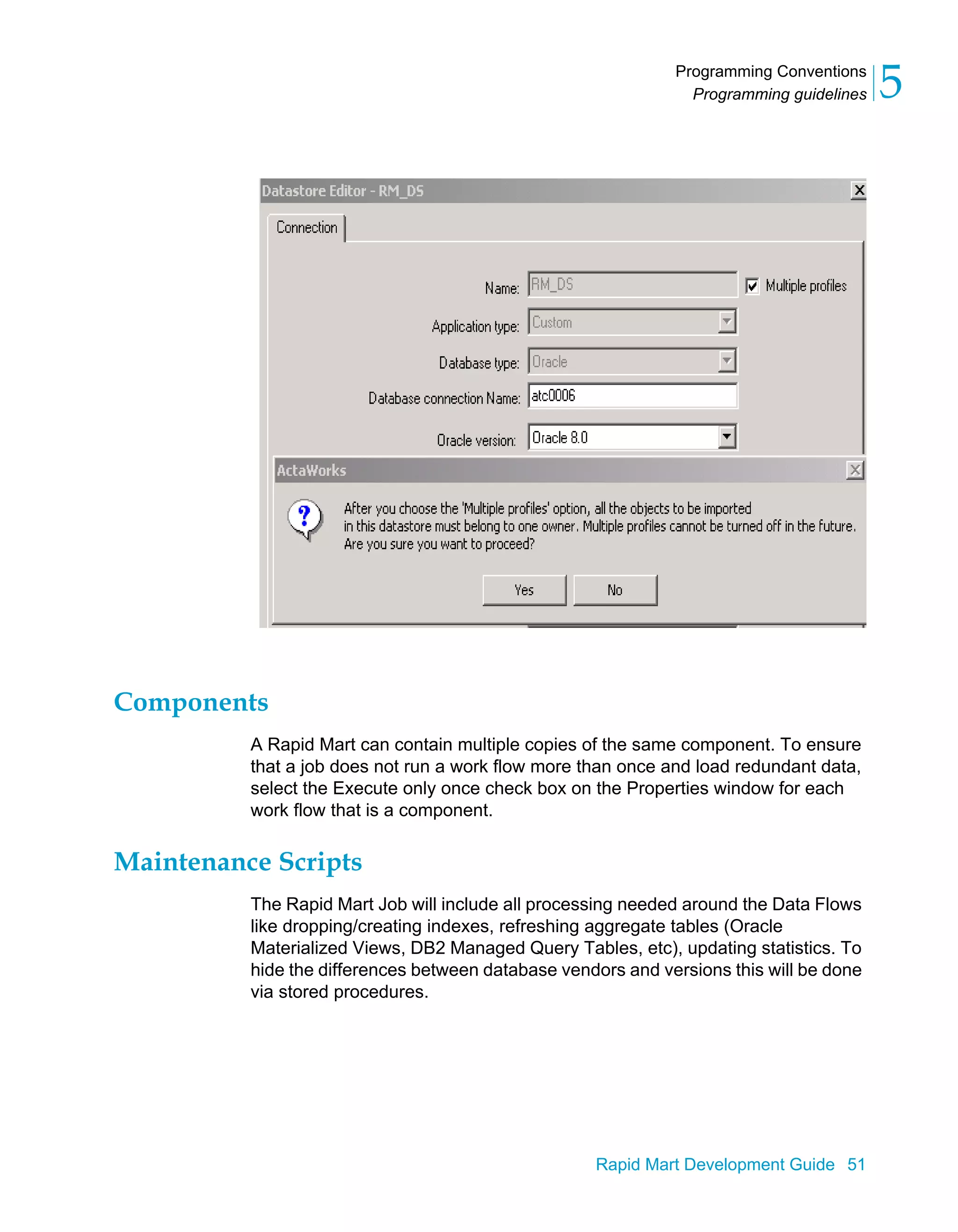 Programming Conventions
Programming guidelines 5
Rapid Mart Development Guide 51
Components
A Rapid Mart can contain multiple copies of the same component. To ensure
that a job does not run a work flow more than once and load redundant data,
select the Execute only once check box on the Properties window for each
work flow that is a component.
Maintenance Scripts
The Rapid Mart Job will include all processing needed around the Data Flows
like dropping/creating indexes, refreshing aggregate tables (Oracle
Materialized Views, DB2 Managed Query Tables, etc), updating statistics. To
hide the differences between database vendors and versions this will be done
via stored procedures.
 