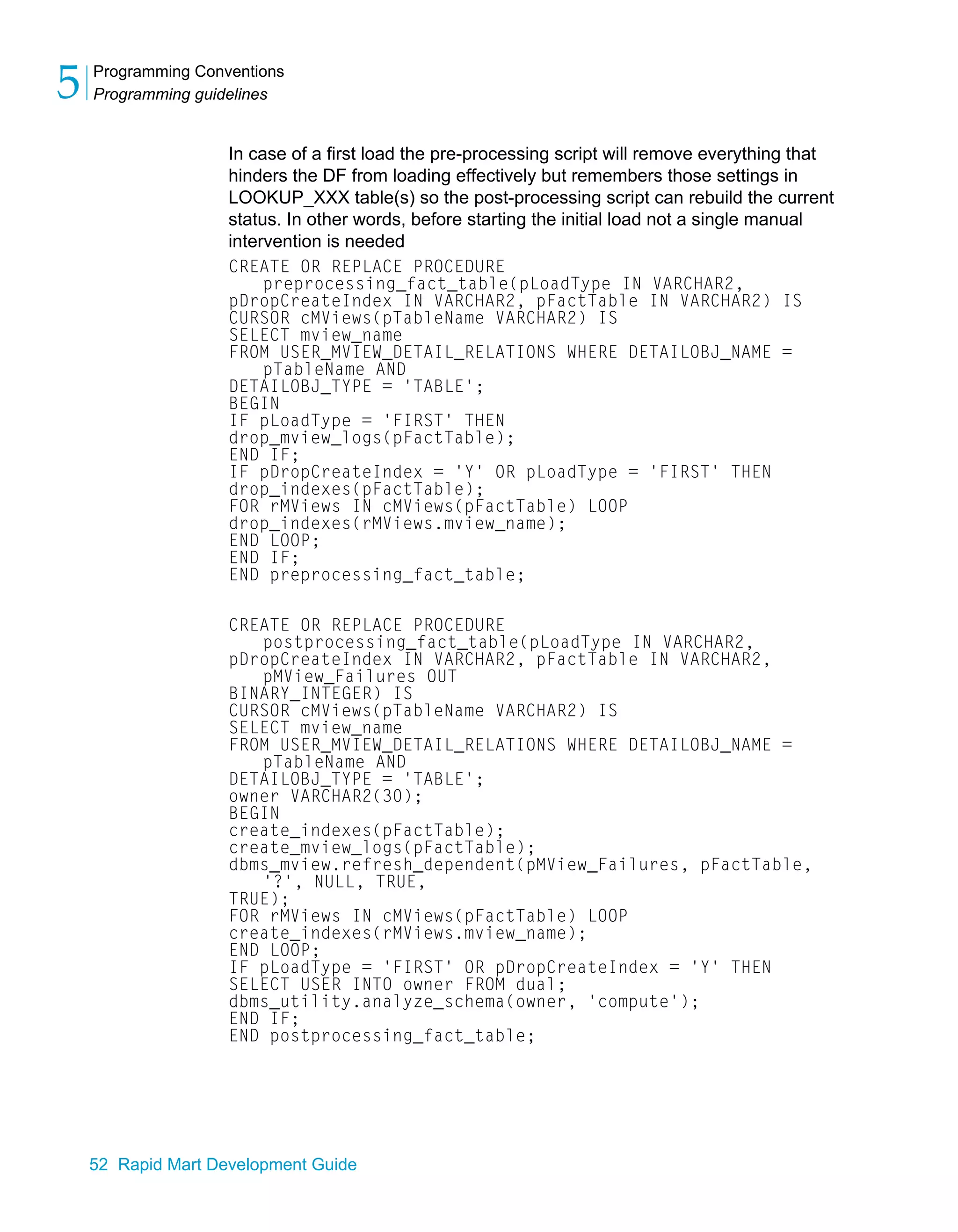 Programming Conventions
Programming guidelines
5
52 Rapid Mart Development Guide
In case of a first load the pre-processing script will remove everything that
hinders the DF from loading effectively but remembers those settings in
LOOKUP_XXX table(s) so the post-processing script can rebuild the current
status. In other words, before starting the initial load not a single manual
intervention is needed
CREATE OR REPLACE PROCEDURE
preprocessing_fact_table(pLoadType IN VARCHAR2,
pDropCreateIndex IN VARCHAR2, pFactTable IN VARCHAR2) IS
CURSOR cMViews(pTableName VARCHAR2) IS
SELECT mview_name
FROM USER_MVIEW_DETAIL_RELATIONS WHERE DETAILOBJ_NAME =
pTableName AND
DETAILOBJ_TYPE = 'TABLE';
BEGIN
IF pLoadType = 'FIRST' THEN
drop_mview_logs(pFactTable);
END IF;
IF pDropCreateIndex = 'Y' OR pLoadType = 'FIRST' THEN
drop_indexes(pFactTable);
FOR rMViews IN cMViews(pFactTable) LOOP
drop_indexes(rMViews.mview_name);
END LOOP;
END IF;
END preprocessing_fact_table;
CREATE OR REPLACE PROCEDURE
postprocessing_fact_table(pLoadType IN VARCHAR2,
pDropCreateIndex IN VARCHAR2, pFactTable IN VARCHAR2,
pMView_Failures OUT
BINARY_INTEGER) IS
CURSOR cMViews(pTableName VARCHAR2) IS
SELECT mview_name
FROM USER_MVIEW_DETAIL_RELATIONS WHERE DETAILOBJ_NAME =
pTableName AND
DETAILOBJ_TYPE = 'TABLE';
owner VARCHAR2(30);
BEGIN
create_indexes(pFactTable);
create_mview_logs(pFactTable);
dbms_mview.refresh_dependent(pMView_Failures, pFactTable,
'?', NULL, TRUE,
TRUE);
FOR rMViews IN cMViews(pFactTable) LOOP
create_indexes(rMViews.mview_name);
END LOOP;
IF pLoadType = 'FIRST' OR pDropCreateIndex = 'Y' THEN
SELECT USER INTO owner FROM dual;
dbms_utility.analyze_schema(owner, 'compute');
END IF;
END postprocessing_fact_table;
 