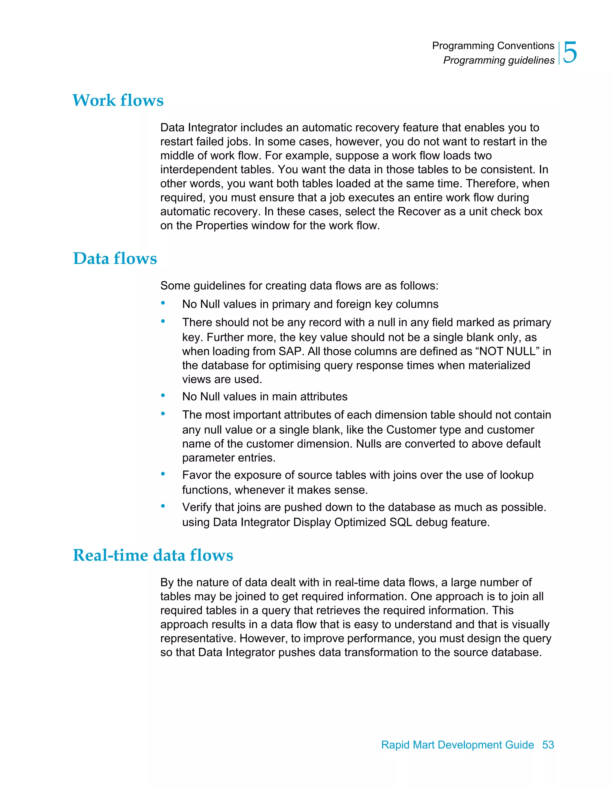 Programming Conventions
Programming guidelines 5
Rapid Mart Development Guide 53
Work flows
Data Integrator includes an automatic recovery feature that enables you to
restart failed jobs. In some cases, however, you do not want to restart in the
middle of work flow. For example, suppose a work flow loads two
interdependent tables. You want the data in those tables to be consistent. In
other words, you want both tables loaded at the same time. Therefore, when
required, you must ensure that a job executes an entire work flow during
automatic recovery. In these cases, select the Recover as a unit check box
on the Properties window for the work flow.
Data flows
Some guidelines for creating data flows are as follows:
• No Null values in primary and foreign key columns
• There should not be any record with a null in any field marked as primary
key. Further more, the key value should not be a single blank only, as
when loading from SAP. All those columns are defined as “NOT NULL” in
the database for optimising query response times when materialized
views are used.
• No Null values in main attributes
• The most important attributes of each dimension table should not contain
any null value or a single blank, like the Customer type and customer
name of the customer dimension. Nulls are converted to above default
parameter entries.
• Favor the exposure of source tables with joins over the use of lookup
functions, whenever it makes sense.
• Verify that joins are pushed down to the database as much as possible.
using Data Integrator Display Optimized SQL debug feature.
Real-time data flows
By the nature of data dealt with in real-time data flows, a large number of
tables may be joined to get required information. One approach is to join all
required tables in a query that retrieves the required information. This
approach results in a data flow that is easy to understand and that is visually
representative. However, to improve performance, you must design the query
so that Data Integrator pushes data transformation to the source database.
 