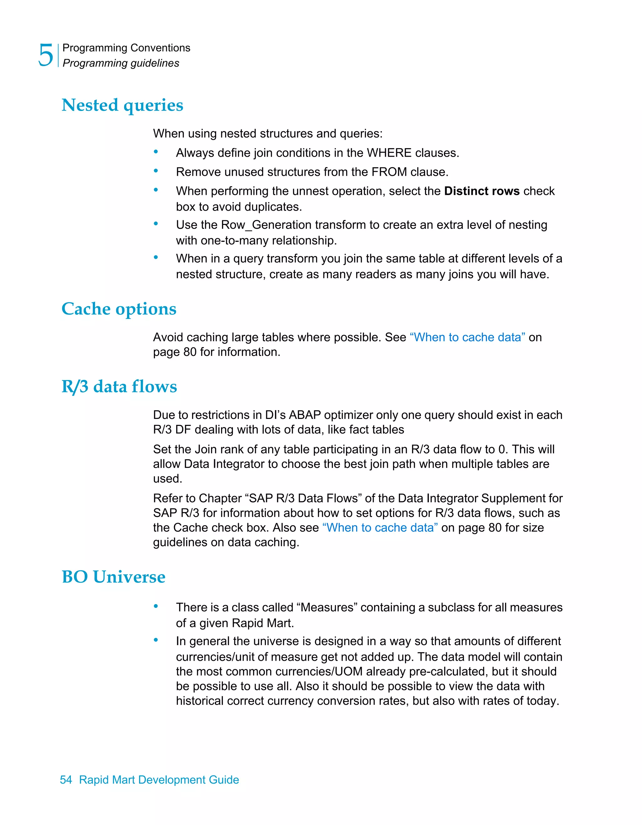 Programming Conventions
Programming guidelines
5
54 Rapid Mart Development Guide
Nested queries
When using nested structures and queries:
• Always define join conditions in the WHERE clauses.
• Remove unused structures from the FROM clause.
• When performing the unnest operation, select the Distinct rows check
box to avoid duplicates.
• Use the Row_Generation transform to create an extra level of nesting
with one-to-many relationship.
• When in a query transform you join the same table at different levels of a
nested structure, create as many readers as many joins you will have.
Cache options
Avoid caching large tables where possible. See “When to cache data” on
page 80 for information.
R/3 data flows
Due to restrictions in DI’s ABAP optimizer only one query should exist in each
R/3 DF dealing with lots of data, like fact tables
Set the Join rank of any table participating in an R/3 data flow to 0. This will
allow Data Integrator to choose the best join path when multiple tables are
used.
Refer to Chapter “SAP R/3 Data Flows” of the Data Integrator Supplement for
SAP R/3 for information about how to set options for R/3 data flows, such as
the Cache check box. Also see “When to cache data” on page 80 for size
guidelines on data caching.
BO Universe
• There is a class called “Measures” containing a subclass for all measures
of a given Rapid Mart.
• In general the universe is designed in a way so that amounts of different
currencies/unit of measure get not added up. The data model will contain
the most common currencies/UOM already pre-calculated, but it should
be possible to use all. Also it should be possible to view the data with
historical correct currency conversion rates, but also with rates of today.
 