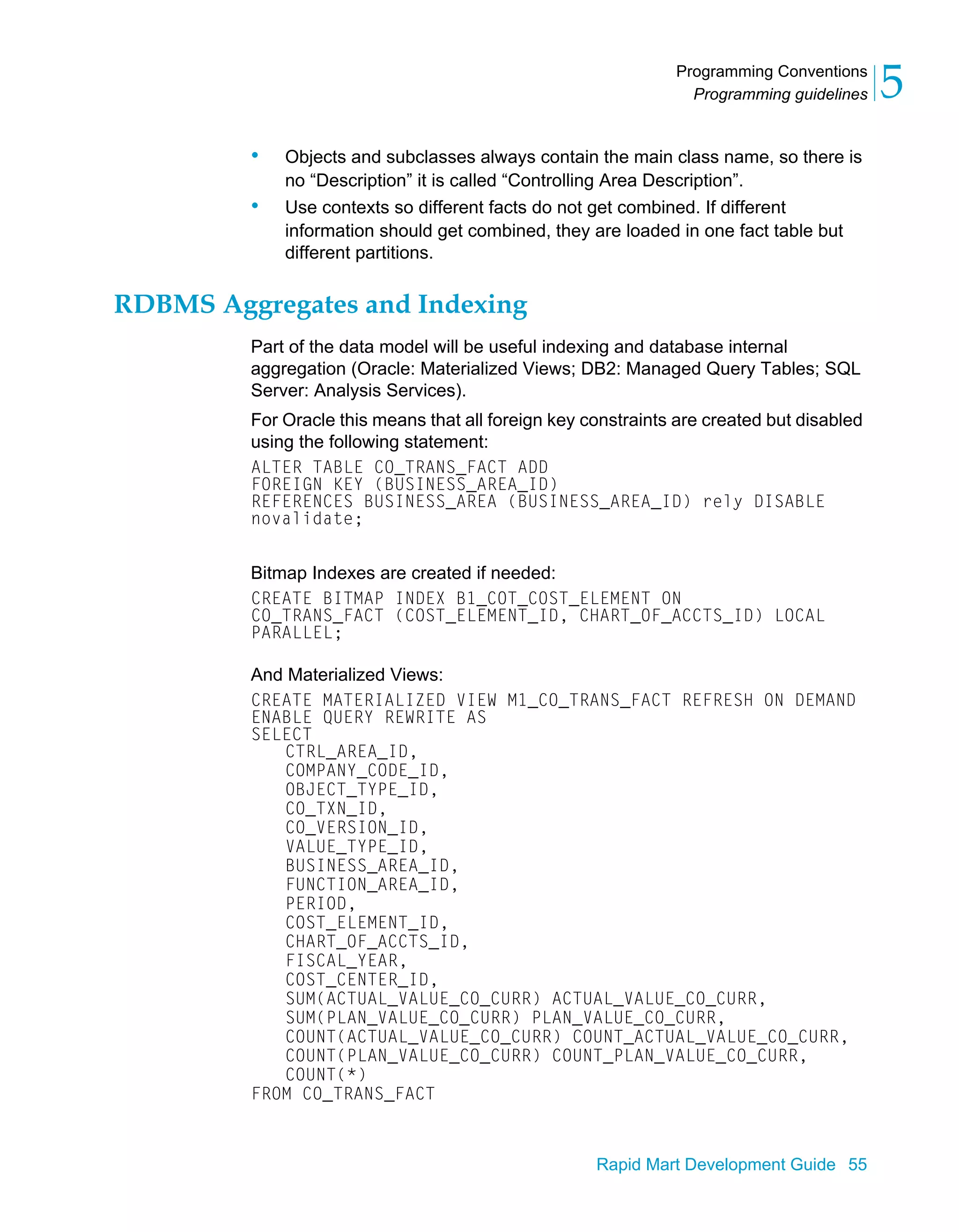 Programming Conventions
Programming guidelines 5
Rapid Mart Development Guide 55
• Objects and subclasses always contain the main class name, so there is
no “Description” it is called “Controlling Area Description”.
• Use contexts so different facts do not get combined. If different
information should get combined, they are loaded in one fact table but
different partitions.
RDBMS Aggregates and Indexing
Part of the data model will be useful indexing and database internal
aggregation (Oracle: Materialized Views; DB2: Managed Query Tables; SQL
Server: Analysis Services).
For Oracle this means that all foreign key constraints are created but disabled
using the following statement:
ALTER TABLE CO_TRANS_FACT ADD
FOREIGN KEY (BUSINESS_AREA_ID)
REFERENCES BUSINESS_AREA (BUSINESS_AREA_ID) rely DISABLE
novalidate;
Bitmap Indexes are created if needed:
CREATE BITMAP INDEX B1_COT_COST_ELEMENT ON
CO_TRANS_FACT (COST_ELEMENT_ID, CHART_OF_ACCTS_ID) LOCAL
PARALLEL;
And Materialized Views:
CREATE MATERIALIZED VIEW M1_CO_TRANS_FACT REFRESH ON DEMAND
ENABLE QUERY REWRITE AS
SELECT
CTRL_AREA_ID,
COMPANY_CODE_ID,
OBJECT_TYPE_ID,
CO_TXN_ID,
CO_VERSION_ID,
VALUE_TYPE_ID,
BUSINESS_AREA_ID,
FUNCTION_AREA_ID,
PERIOD,
COST_ELEMENT_ID,
CHART_OF_ACCTS_ID,
FISCAL_YEAR,
COST_CENTER_ID,
SUM(ACTUAL_VALUE_CO_CURR) ACTUAL_VALUE_CO_CURR,
SUM(PLAN_VALUE_CO_CURR) PLAN_VALUE_CO_CURR,
COUNT(ACTUAL_VALUE_CO_CURR) COUNT_ACTUAL_VALUE_CO_CURR,
COUNT(PLAN_VALUE_CO_CURR) COUNT_PLAN_VALUE_CO_CURR,
COUNT(*)
FROM CO_TRANS_FACT
 