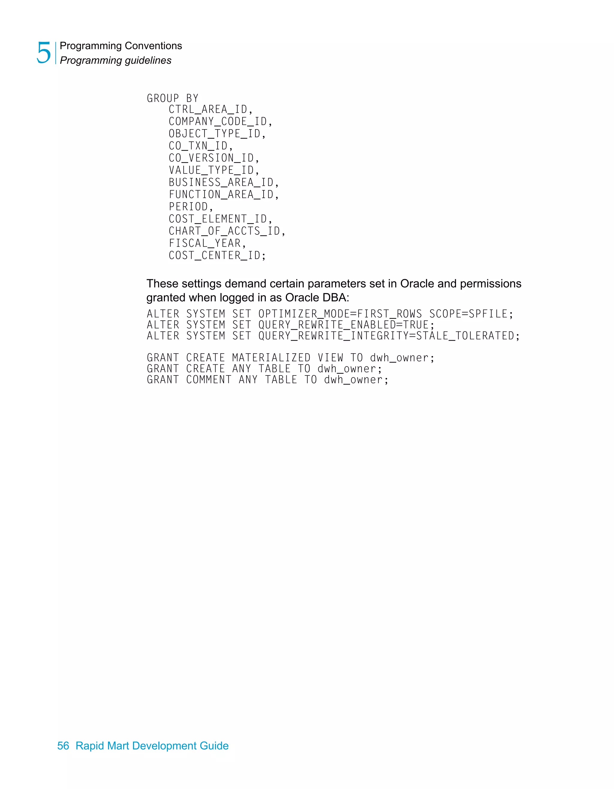 Programming Conventions
Programming guidelines
5
56 Rapid Mart Development Guide
GROUP BY
CTRL_AREA_ID,
COMPANY_CODE_ID,
OBJECT_TYPE_ID,
CO_TXN_ID,
CO_VERSION_ID,
VALUE_TYPE_ID,
BUSINESS_AREA_ID,
FUNCTION_AREA_ID,
PERIOD,
COST_ELEMENT_ID,
CHART_OF_ACCTS_ID,
FISCAL_YEAR,
COST_CENTER_ID;
These settings demand certain parameters set in Oracle and permissions
granted when logged in as Oracle DBA:
ALTER SYSTEM SET OPTIMIZER_MODE=FIRST_ROWS SCOPE=SPFILE;
ALTER SYSTEM SET QUERY_REWRITE_ENABLED=TRUE;
ALTER SYSTEM SET QUERY_REWRITE_INTEGRITY=STALE_TOLERATED;
GRANT CREATE MATERIALIZED VIEW TO dwh_owner;
GRANT CREATE ANY TABLE TO dwh_owner;
GRANT COMMENT ANY TABLE TO dwh_owner;
 