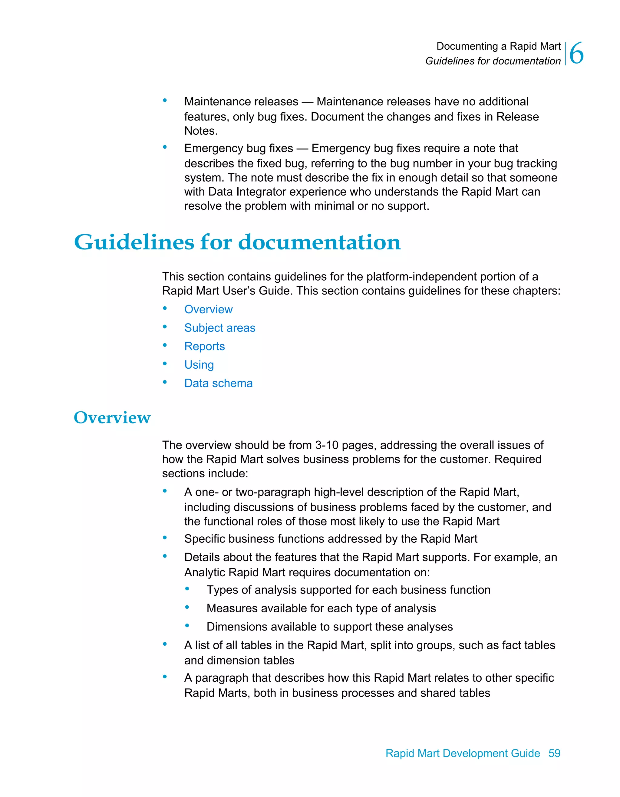 Documenting a Rapid Mart
Guidelines for documentation 6
Rapid Mart Development Guide 59
• Maintenance releases — Maintenance releases have no additional
features, only bug fixes. Document the changes and fixes in Release
Notes.
• Emergency bug fixes — Emergency bug fixes require a note that
describes the fixed bug, referring to the bug number in your bug tracking
system. The note must describe the fix in enough detail so that someone
with Data Integrator experience who understands the Rapid Mart can
resolve the problem with minimal or no support.
Guidelines for documentation
This section contains guidelines for the platform-independent portion of a
Rapid Mart User’s Guide. This section contains guidelines for these chapters:
• Overview
• Subject areas
• Reports
• Using
• Data schema
Overview
The overview should be from 3-10 pages, addressing the overall issues of
how the Rapid Mart solves business problems for the customer. Required
sections include:
• A one- or two-paragraph high-level description of the Rapid Mart,
including discussions of business problems faced by the customer, and
the functional roles of those most likely to use the Rapid Mart
• Specific business functions addressed by the Rapid Mart
• Details about the features that the Rapid Mart supports. For example, an
Analytic Rapid Mart requires documentation on:
• Types of analysis supported for each business function
• Measures available for each type of analysis
• Dimensions available to support these analyses
• A list of all tables in the Rapid Mart, split into groups, such as fact tables
and dimension tables
• A paragraph that describes how this Rapid Mart relates to other specific
Rapid Marts, both in business processes and shared tables
 