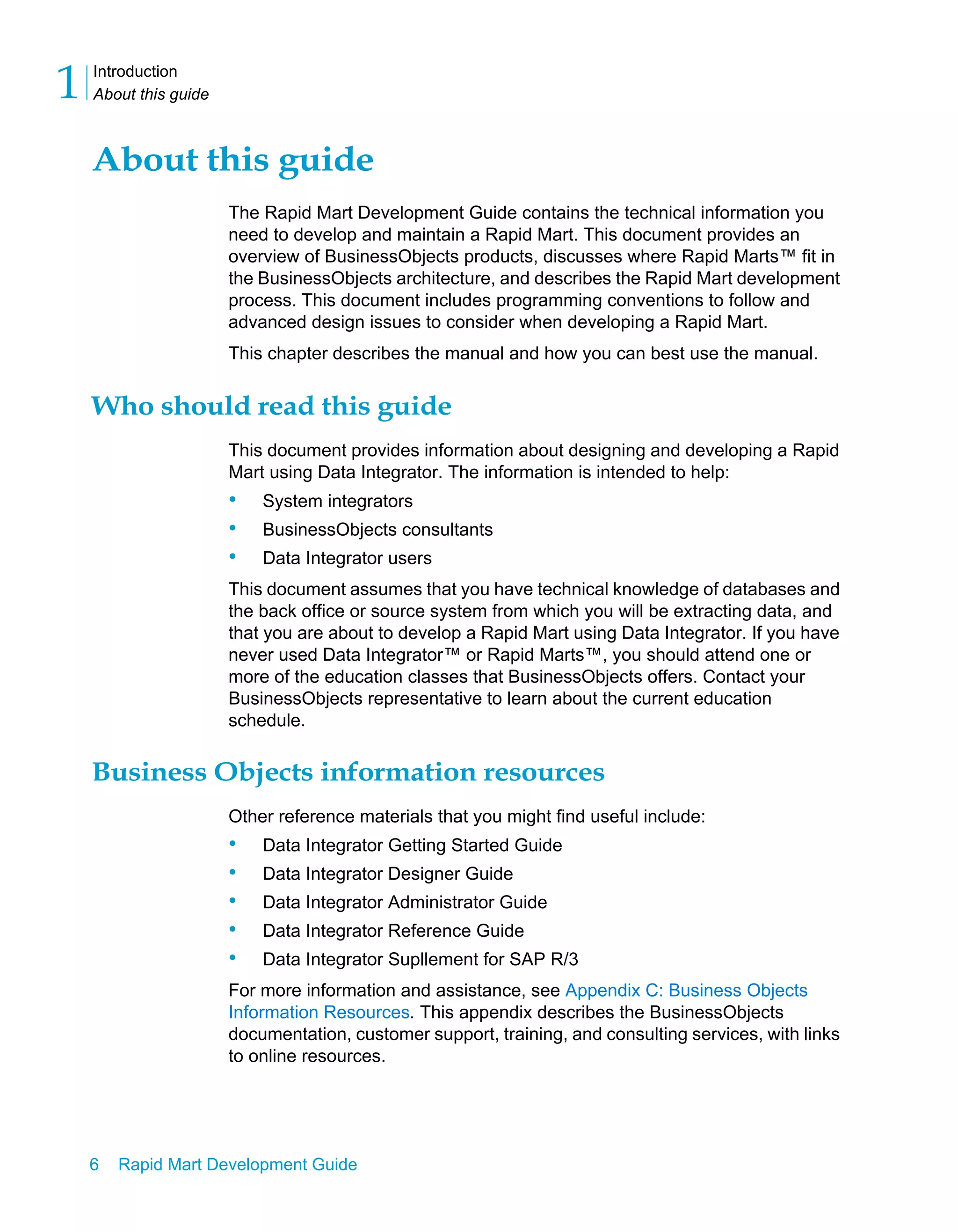 Introduction
About this guide
1
6 Rapid Mart Development Guide
About this guide
The Rapid Mart Development Guide contains the technical information you
need to develop and maintain a Rapid Mart. This document provides an
overview of BusinessObjects products, discusses where Rapid Marts™ fit in
the BusinessObjects architecture, and describes the Rapid Mart development
process. This document includes programming conventions to follow and
advanced design issues to consider when developing a Rapid Mart.
This chapter describes the manual and how you can best use the manual.
Who should read this guide
This document provides information about designing and developing a Rapid
Mart using Data Integrator. The information is intended to help:
• System integrators
• BusinessObjects consultants
• Data Integrator users
This document assumes that you have technical knowledge of databases and
the back office or source system from which you will be extracting data, and
that you are about to develop a Rapid Mart using Data Integrator. If you have
never used Data Integrator™ or Rapid Marts™, you should attend one or
more of the education classes that BusinessObjects offers. Contact your
BusinessObjects representative to learn about the current education
schedule.
Business Objects information resources
Other reference materials that you might find useful include:
• Data Integrator Getting Started Guide
• Data Integrator Designer Guide
• Data Integrator Administrator Guide
• Data Integrator Reference Guide
• Data Integrator Supllement for SAP R/3
For more information and assistance, see Appendix C: Business Objects
Information Resources. This appendix describes the BusinessObjects
documentation, customer support, training, and consulting services, with links
to online resources.
 