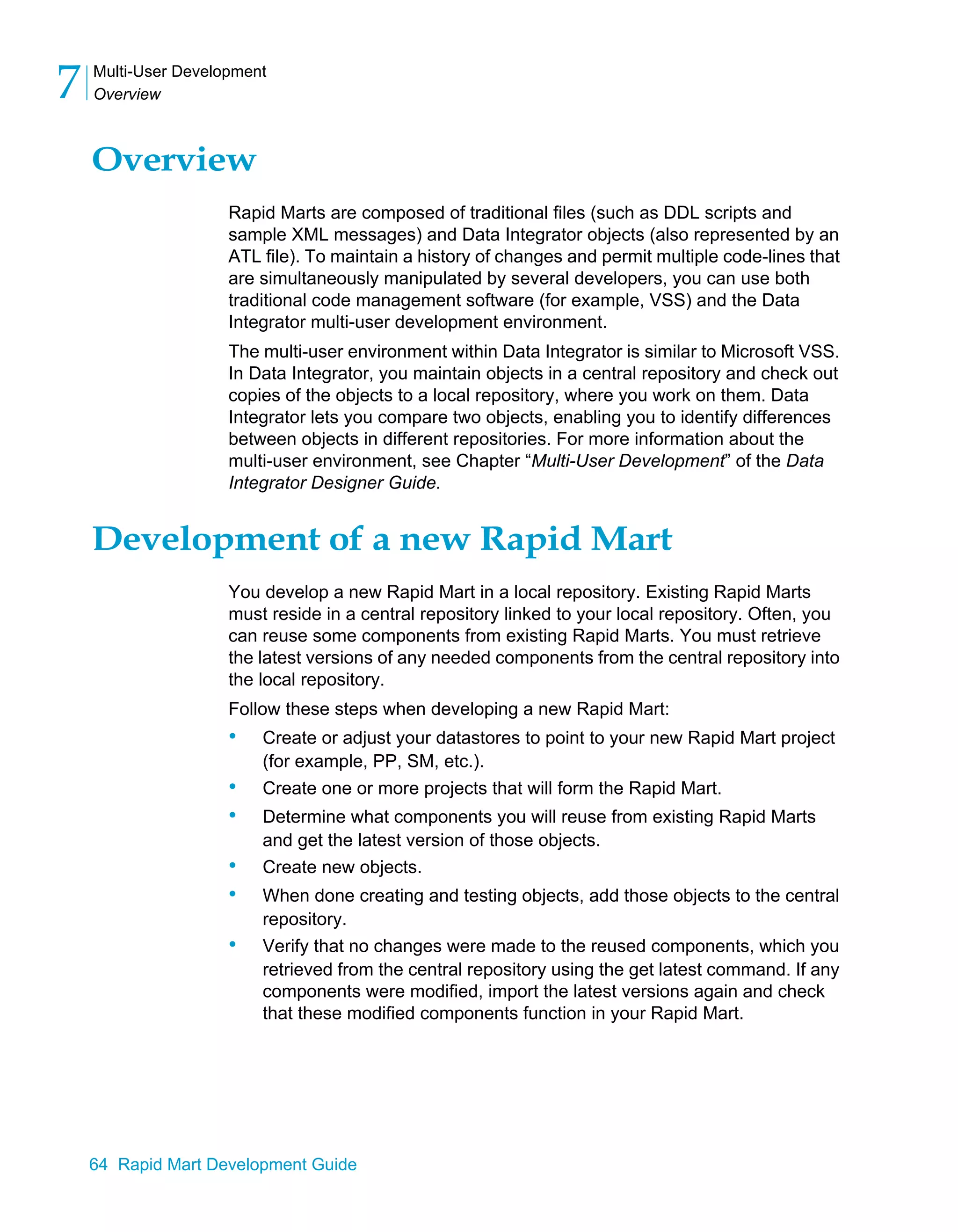 Multi-User Development
Overview
7
64 Rapid Mart Development Guide
Overview
Rapid Marts are composed of traditional files (such as DDL scripts and
sample XML messages) and Data Integrator objects (also represented by an
ATL file). To maintain a history of changes and permit multiple code-lines that
are simultaneously manipulated by several developers, you can use both
traditional code management software (for example, VSS) and the Data
Integrator multi-user development environment.
The multi-user environment within Data Integrator is similar to Microsoft VSS.
In Data Integrator, you maintain objects in a central repository and check out
copies of the objects to a local repository, where you work on them. Data
Integrator lets you compare two objects, enabling you to identify differences
between objects in different repositories. For more information about the
multi-user environment, see Chapter “Multi-User Development” of the Data
Integrator Designer Guide.
Development of a new Rapid Mart
You develop a new Rapid Mart in a local repository. Existing Rapid Marts
must reside in a central repository linked to your local repository. Often, you
can reuse some components from existing Rapid Marts. You must retrieve
the latest versions of any needed components from the central repository into
the local repository.
Follow these steps when developing a new Rapid Mart:
• Create or adjust your datastores to point to your new Rapid Mart project
(for example, PP, SM, etc.).
• Create one or more projects that will form the Rapid Mart.
• Determine what components you will reuse from existing Rapid Marts
and get the latest version of those objects.
• Create new objects.
• When done creating and testing objects, add those objects to the central
repository.
• Verify that no changes were made to the reused components, which you
retrieved from the central repository using the get latest command. If any
components were modified, import the latest versions again and check
that these modified components function in your Rapid Mart.
 