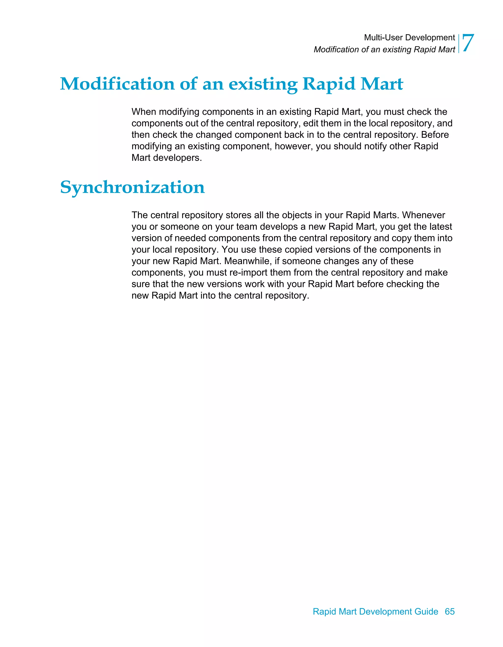 Multi-User Development
Modification of an existing Rapid Mart 7
Rapid Mart Development Guide 65
Modification of an existing Rapid Mart
When modifying components in an existing Rapid Mart, you must check the
components out of the central repository, edit them in the local repository, and
then check the changed component back in to the central repository. Before
modifying an existing component, however, you should notify other Rapid
Mart developers.
Synchronization
The central repository stores all the objects in your Rapid Marts. Whenever
you or someone on your team develops a new Rapid Mart, you get the latest
version of needed components from the central repository and copy them into
your local repository. You use these copied versions of the components in
your new Rapid Mart. Meanwhile, if someone changes any of these
components, you must re-import them from the central repository and make
sure that the new versions work with your Rapid Mart before checking the
new Rapid Mart into the central repository.
 