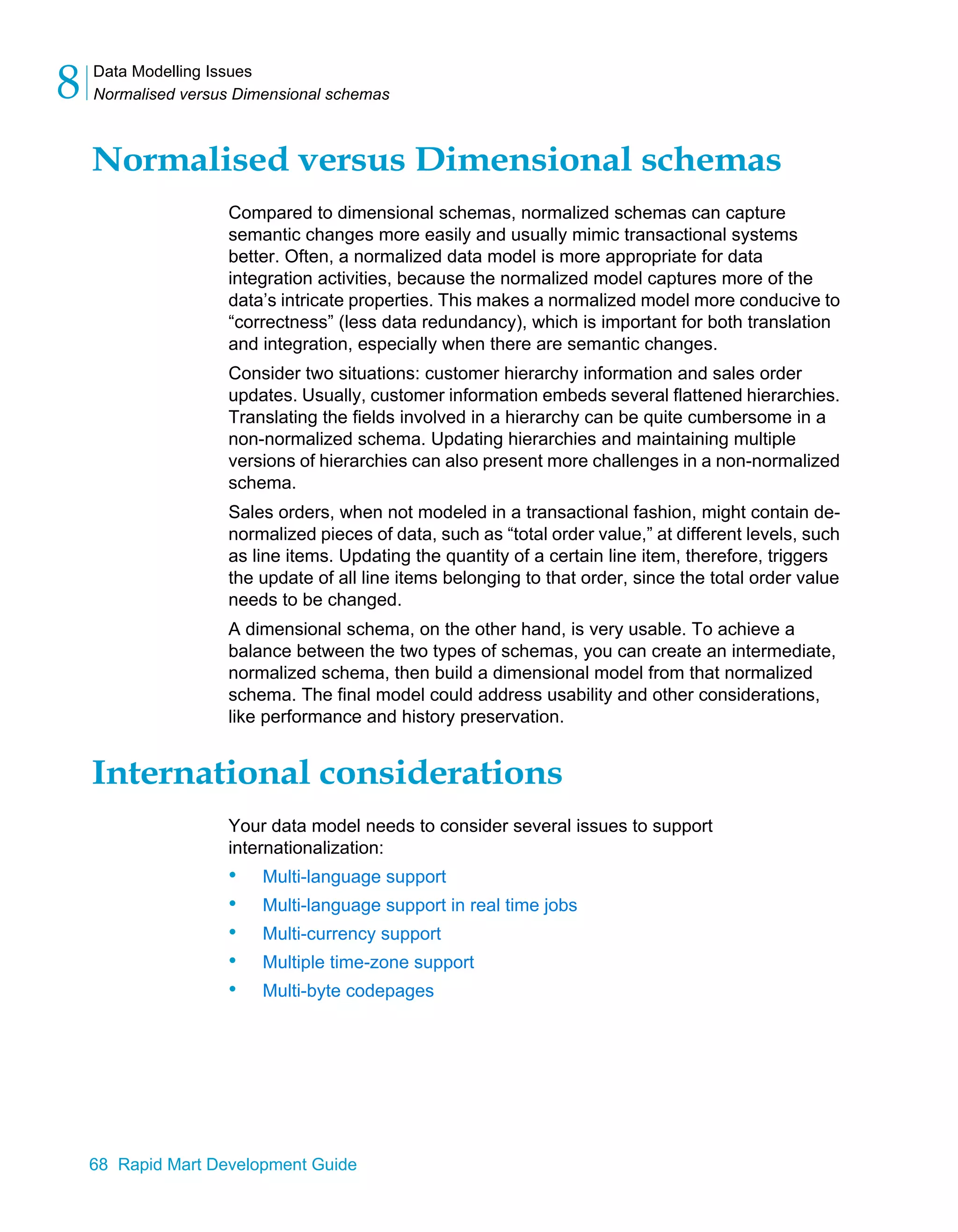 Data Modelling Issues
Normalised versus Dimensional schemas
8
68 Rapid Mart Development Guide
Normalised versus Dimensional schemas
Compared to dimensional schemas, normalized schemas can capture
semantic changes more easily and usually mimic transactional systems
better. Often, a normalized data model is more appropriate for data
integration activities, because the normalized model captures more of the
data’s intricate properties. This makes a normalized model more conducive to
“correctness” (less data redundancy), which is important for both translation
and integration, especially when there are semantic changes.
Consider two situations: customer hierarchy information and sales order
updates. Usually, customer information embeds several flattened hierarchies.
Translating the fields involved in a hierarchy can be quite cumbersome in a
non-normalized schema. Updating hierarchies and maintaining multiple
versions of hierarchies can also present more challenges in a non-normalized
schema.
Sales orders, when not modeled in a transactional fashion, might contain de-
normalized pieces of data, such as “total order value,” at different levels, such
as line items. Updating the quantity of a certain line item, therefore, triggers
the update of all line items belonging to that order, since the total order value
needs to be changed.
A dimensional schema, on the other hand, is very usable. To achieve a
balance between the two types of schemas, you can create an intermediate,
normalized schema, then build a dimensional model from that normalized
schema. The final model could address usability and other considerations,
like performance and history preservation.
International considerations
Your data model needs to consider several issues to support
internationalization:
• Multi-language support
• Multi-language support in real time jobs
• Multi-currency support
• Multiple time-zone support
• Multi-byte codepages
 