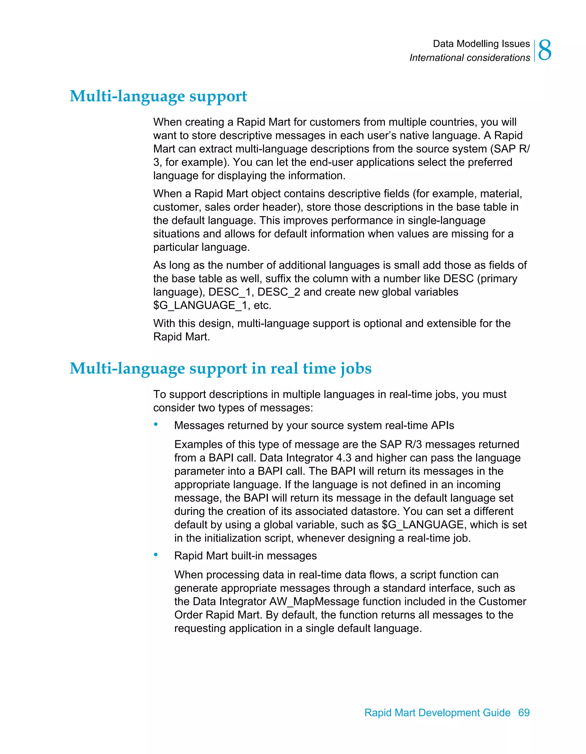 Data Modelling Issues
International considerations 8
Rapid Mart Development Guide 69
Multi-language support
When creating a Rapid Mart for customers from multiple countries, you will
want to store descriptive messages in each user’s native language. A Rapid
Mart can extract multi-language descriptions from the source system (SAP R/
3, for example). You can let the end-user applications select the preferred
language for displaying the information.
When a Rapid Mart object contains descriptive fields (for example, material,
customer, sales order header), store those descriptions in the base table in
the default language. This improves performance in single-language
situations and allows for default information when values are missing for a
particular language.
As long as the number of additional languages is small add those as fields of
the base table as well, suffix the column with a number like DESC (primary
language), DESC_1, DESC_2 and create new global variables
$G_LANGUAGE_1, etc.
With this design, multi-language support is optional and extensible for the
Rapid Mart.
Multi-language support in real time jobs
To support descriptions in multiple languages in real-time jobs, you must
consider two types of messages:
• Messages returned by your source system real-time APIs
Examples of this type of message are the SAP R/3 messages returned
from a BAPI call. Data Integrator 4.3 and higher can pass the language
parameter into a BAPI call. The BAPI will return its messages in the
appropriate language. If the language is not defined in an incoming
message, the BAPI will return its message in the default language set
during the creation of its associated datastore. You can set a different
default by using a global variable, such as $G_LANGUAGE, which is set
in the initialization script, whenever designing a real-time job.
• Rapid Mart built-in messages
When processing data in real-time data flows, a script function can
generate appropriate messages through a standard interface, such as
the Data Integrator AW_MapMessage function included in the Customer
Order Rapid Mart. By default, the function returns all messages to the
requesting application in a single default language.
 
