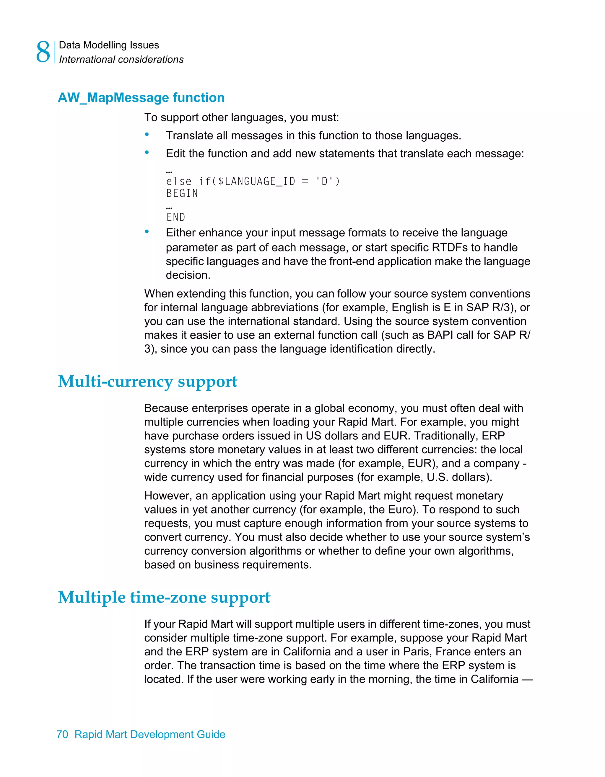 Data Modelling Issues
International considerations
8
70 Rapid Mart Development Guide
AW_MapMessage function
To support other languages, you must:
• Translate all messages in this function to those languages.
• Edit the function and add new statements that translate each message:
…
else if($LANGUAGE_ID = 'D')
BEGIN
…
END
• Either enhance your input message formats to receive the language
parameter as part of each message, or start specific RTDFs to handle
specific languages and have the front-end application make the language
decision.
When extending this function, you can follow your source system conventions
for internal language abbreviations (for example, English is E in SAP R/3), or
you can use the international standard. Using the source system convention
makes it easier to use an external function call (such as BAPI call for SAP R/
3), since you can pass the language identification directly.
Multi-currency support
Because enterprises operate in a global economy, you must often deal with
multiple currencies when loading your Rapid Mart. For example, you might
have purchase orders issued in US dollars and EUR. Traditionally, ERP
systems store monetary values in at least two different currencies: the local
currency in which the entry was made (for example, EUR), and a company -
wide currency used for financial purposes (for example, U.S. dollars).
However, an application using your Rapid Mart might request monetary
values in yet another currency (for example, the Euro). To respond to such
requests, you must capture enough information from your source systems to
convert currency. You must also decide whether to use your source system’s
currency conversion algorithms or whether to define your own algorithms,
based on business requirements.
Multiple time-zone support
If your Rapid Mart will support multiple users in different time-zones, you must
consider multiple time-zone support. For example, suppose your Rapid Mart
and the ERP system are in California and a user in Paris, France enters an
order. The transaction time is based on the time where the ERP system is
located. If the user were working early in the morning, the time in California —
 