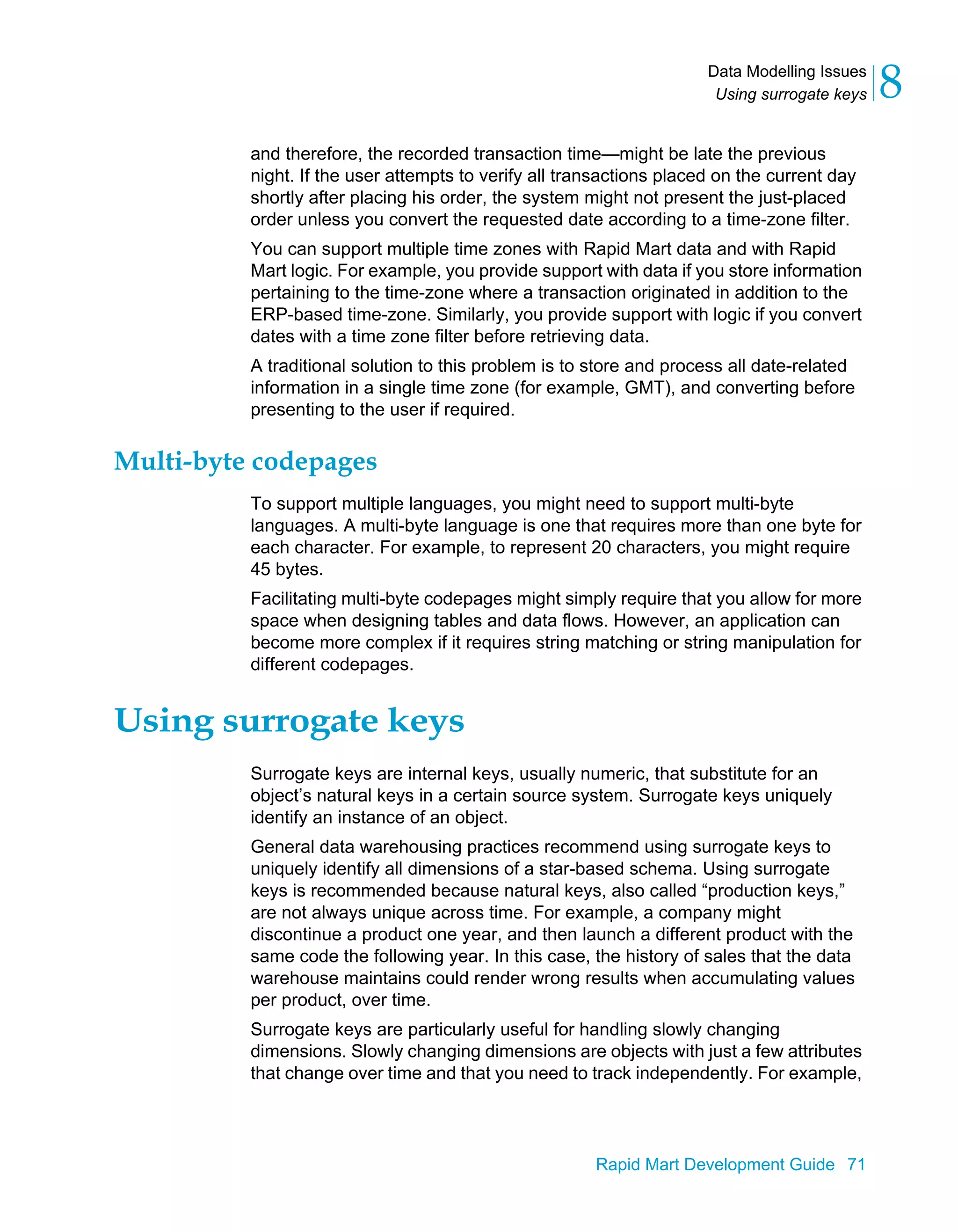 Data Modelling Issues
Using surrogate keys 8
Rapid Mart Development Guide 71
and therefore, the recorded transaction time—might be late the previous
night. If the user attempts to verify all transactions placed on the current day
shortly after placing his order, the system might not present the just-placed
order unless you convert the requested date according to a time-zone filter.
You can support multiple time zones with Rapid Mart data and with Rapid
Mart logic. For example, you provide support with data if you store information
pertaining to the time-zone where a transaction originated in addition to the
ERP-based time-zone. Similarly, you provide support with logic if you convert
dates with a time zone filter before retrieving data.
A traditional solution to this problem is to store and process all date-related
information in a single time zone (for example, GMT), and converting before
presenting to the user if required.
Multi-byte codepages
To support multiple languages, you might need to support multi-byte
languages. A multi-byte language is one that requires more than one byte for
each character. For example, to represent 20 characters, you might require
45 bytes.
Facilitating multi-byte codepages might simply require that you allow for more
space when designing tables and data flows. However, an application can
become more complex if it requires string matching or string manipulation for
different codepages.
Using surrogate keys
Surrogate keys are internal keys, usually numeric, that substitute for an
object’s natural keys in a certain source system. Surrogate keys uniquely
identify an instance of an object.
General data warehousing practices recommend using surrogate keys to
uniquely identify all dimensions of a star-based schema. Using surrogate
keys is recommended because natural keys, also called “production keys,”
are not always unique across time. For example, a company might
discontinue a product one year, and then launch a different product with the
same code the following year. In this case, the history of sales that the data
warehouse maintains could render wrong results when accumulating values
per product, over time.
Surrogate keys are particularly useful for handling slowly changing
dimensions. Slowly changing dimensions are objects with just a few attributes
that change over time and that you need to track independently. For example,
 