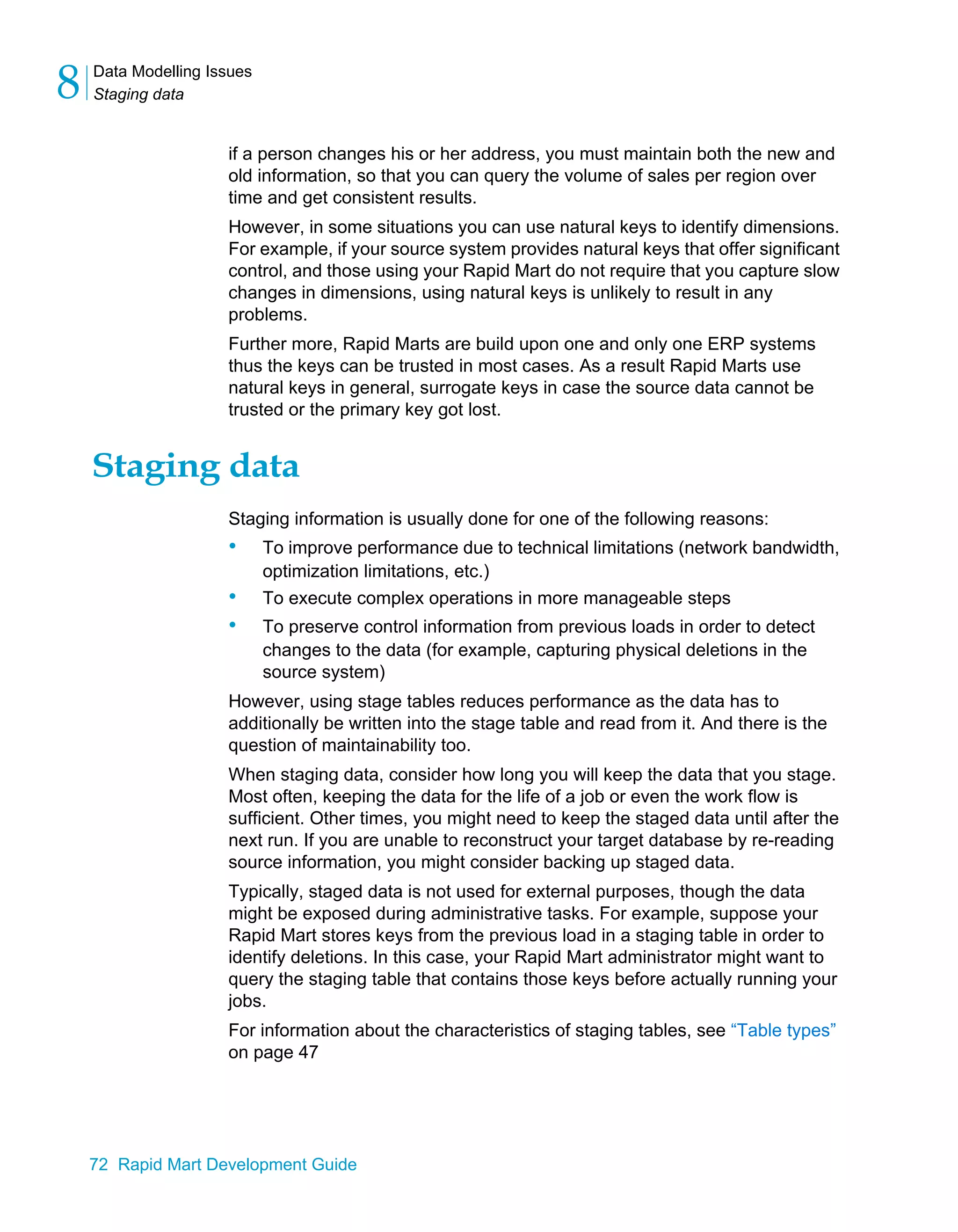 Data Modelling Issues
Staging data
8
72 Rapid Mart Development Guide
if a person changes his or her address, you must maintain both the new and
old information, so that you can query the volume of sales per region over
time and get consistent results.
However, in some situations you can use natural keys to identify dimensions.
For example, if your source system provides natural keys that offer significant
control, and those using your Rapid Mart do not require that you capture slow
changes in dimensions, using natural keys is unlikely to result in any
problems.
Further more, Rapid Marts are build upon one and only one ERP systems
thus the keys can be trusted in most cases. As a result Rapid Marts use
natural keys in general, surrogate keys in case the source data cannot be
trusted or the primary key got lost.
Staging data
Staging information is usually done for one of the following reasons:
• To improve performance due to technical limitations (network bandwidth,
optimization limitations, etc.)
• To execute complex operations in more manageable steps
• To preserve control information from previous loads in order to detect
changes to the data (for example, capturing physical deletions in the
source system)
However, using stage tables reduces performance as the data has to
additionally be written into the stage table and read from it. And there is the
question of maintainability too.
When staging data, consider how long you will keep the data that you stage.
Most often, keeping the data for the life of a job or even the work flow is
sufficient. Other times, you might need to keep the staged data until after the
next run. If you are unable to reconstruct your target database by re-reading
source information, you might consider backing up staged data.
Typically, staged data is not used for external purposes, though the data
might be exposed during administrative tasks. For example, suppose your
Rapid Mart stores keys from the previous load in a staging table in order to
identify deletions. In this case, your Rapid Mart administrator might want to
query the staging table that contains those keys before actually running your
jobs.
For information about the characteristics of staging tables, see “Table types”
on page 47
 