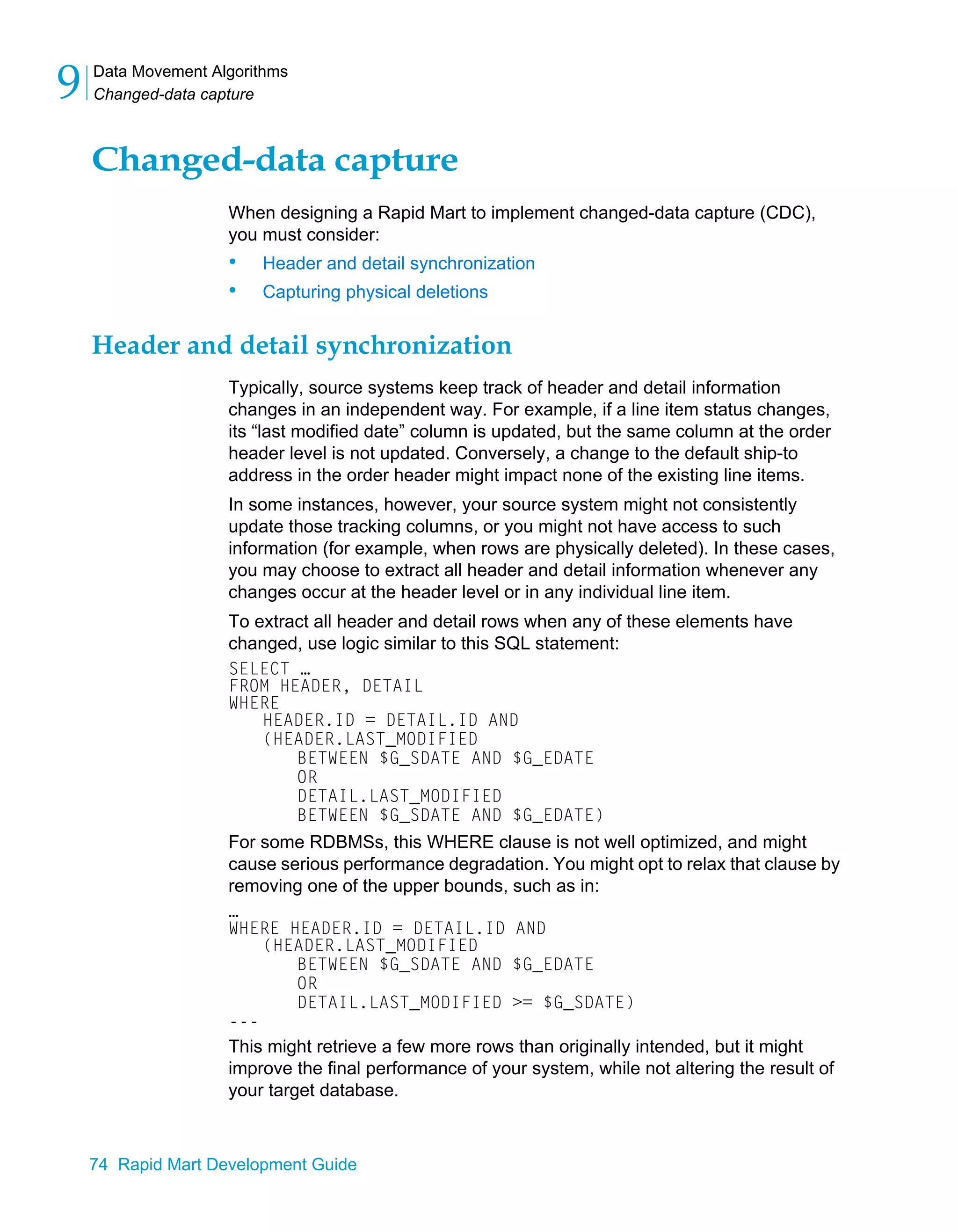 Data Movement Algorithms
Changed-data capture
9
74 Rapid Mart Development Guide
Changed-data capture
When designing a Rapid Mart to implement changed-data capture (CDC),
you must consider:
• Header and detail synchronization
• Capturing physical deletions
Header and detail synchronization
Typically, source systems keep track of header and detail information
changes in an independent way. For example, if a line item status changes,
its “last modified date” column is updated, but the same column at the order
header level is not updated. Conversely, a change to the default ship-to
address in the order header might impact none of the existing line items.
In some instances, however, your source system might not consistently
update those tracking columns, or you might not have access to such
information (for example, when rows are physically deleted). In these cases,
you may choose to extract all header and detail information whenever any
changes occur at the header level or in any individual line item.
To extract all header and detail rows when any of these elements have
changed, use logic similar to this SQL statement:
SELECT …
FROM HEADER, DETAIL
WHERE
HEADER.ID = DETAIL.ID AND
(HEADER.LAST_MODIFIED
BETWEEN $G_SDATE AND $G_EDATE
OR
DETAIL.LAST_MODIFIED
BETWEEN $G_SDATE AND $G_EDATE)
For some RDBMSs, this WHERE clause is not well optimized, and might
cause serious performance degradation. You might opt to relax that clause by
removing one of the upper bounds, such as in:
…
WHERE HEADER.ID = DETAIL.ID AND
(HEADER.LAST_MODIFIED
BETWEEN $G_SDATE AND $G_EDATE
OR
DETAIL.LAST_MODIFIED >= $G_SDATE)
---
This might retrieve a few more rows than originally intended, but it might
improve the final performance of your system, while not altering the result of
your target database.
 