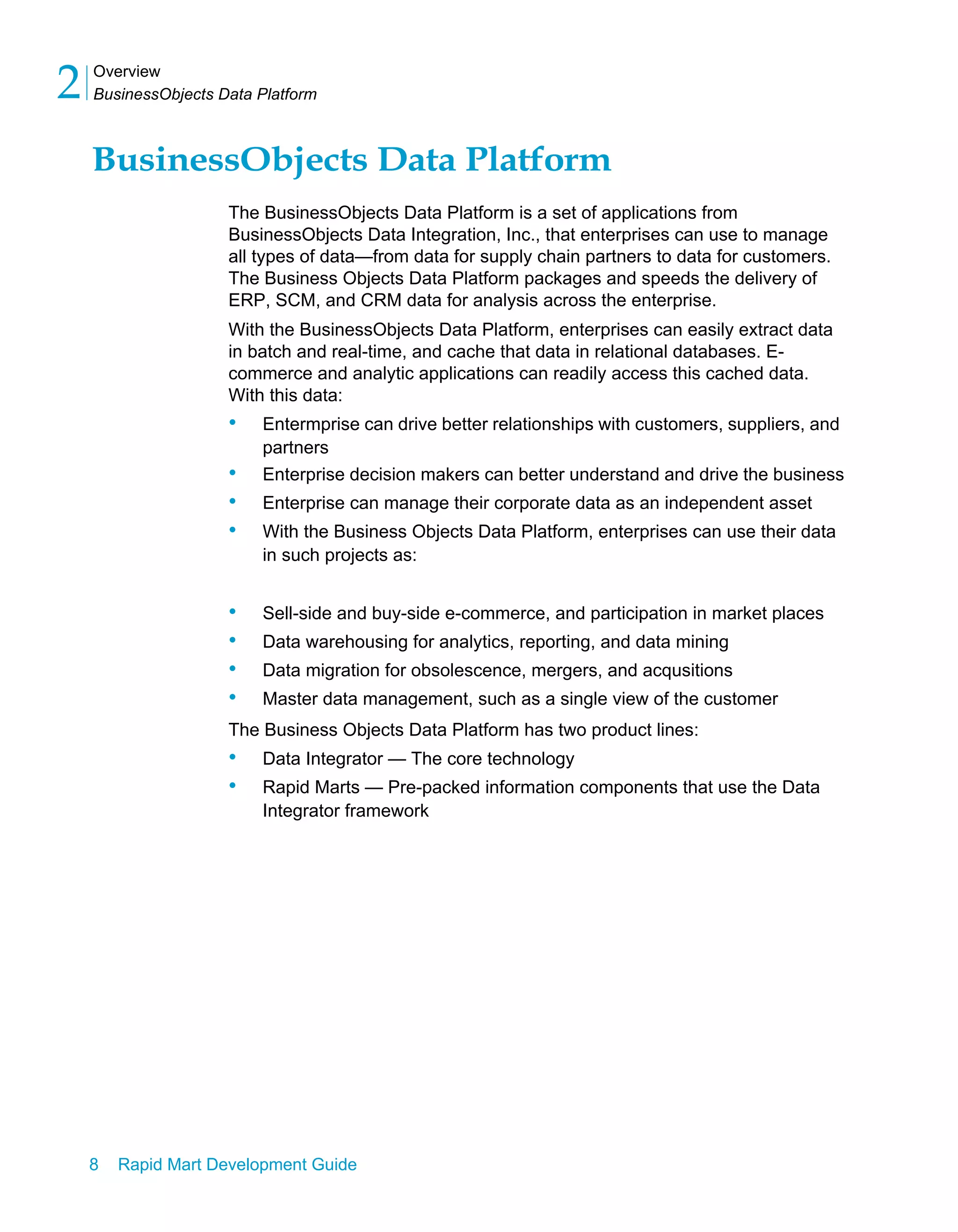 Overview
BusinessObjects Data Platform
2
8 Rapid Mart Development Guide
BusinessObjects Data Platform
The BusinessObjects Data Platform is a set of applications from
BusinessObjects Data Integration, Inc., that enterprises can use to manage
all types of data—from data for supply chain partners to data for customers.
The Business Objects Data Platform packages and speeds the delivery of
ERP, SCM, and CRM data for analysis across the enterprise.
With the BusinessObjects Data Platform, enterprises can easily extract data
in batch and real-time, and cache that data in relational databases. E-
commerce and analytic applications can readily access this cached data.
With this data:
• Entermprise can drive better relationships with customers, suppliers, and
partners
• Enterprise decision makers can better understand and drive the business
• Enterprise can manage their corporate data as an independent asset
• With the Business Objects Data Platform, enterprises can use their data
in such projects as:
• Sell-side and buy-side e-commerce, and participation in market places
• Data warehousing for analytics, reporting, and data mining
• Data migration for obsolescence, mergers, and acqusitions
• Master data management, such as a single view of the customer
The Business Objects Data Platform has two product lines:
• Data Integrator — The core technology
• Rapid Marts — Pre-packed information components that use the Data
Integrator framework
 
