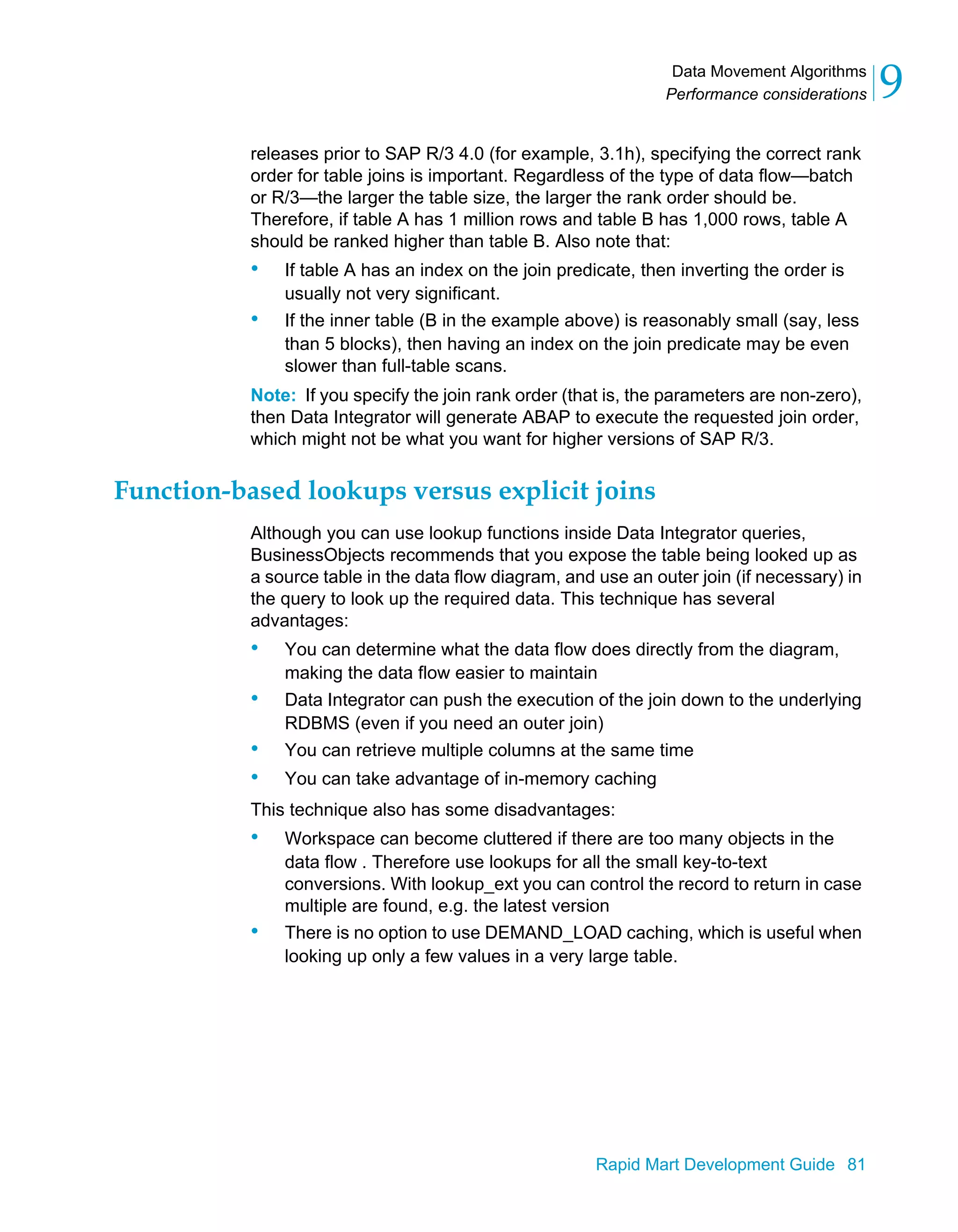 Data Movement Algorithms
Performance considerations 9
Rapid Mart Development Guide 81
releases prior to SAP R/3 4.0 (for example, 3.1h), specifying the correct rank
order for table joins is important. Regardless of the type of data flow—batch
or R/3—the larger the table size, the larger the rank order should be.
Therefore, if table A has 1 million rows and table B has 1,000 rows, table A
should be ranked higher than table B. Also note that:
• If table A has an index on the join predicate, then inverting the order is
usually not very significant.
• If the inner table (B in the example above) is reasonably small (say, less
than 5 blocks), then having an index on the join predicate may be even
slower than full-table scans.
Note: If you specify the join rank order (that is, the parameters are non-zero),
then Data Integrator will generate ABAP to execute the requested join order,
which might not be what you want for higher versions of SAP R/3.
Function-based lookups versus explicit joins
Although you can use lookup functions inside Data Integrator queries,
BusinessObjects recommends that you expose the table being looked up as
a source table in the data flow diagram, and use an outer join (if necessary) in
the query to look up the required data. This technique has several
advantages:
• You can determine what the data flow does directly from the diagram,
making the data flow easier to maintain
• Data Integrator can push the execution of the join down to the underlying
RDBMS (even if you need an outer join)
• You can retrieve multiple columns at the same time
• You can take advantage of in-memory caching
This technique also has some disadvantages:
• Workspace can become cluttered if there are too many objects in the
data flow . Therefore use lookups for all the small key-to-text
conversions. With lookup_ext you can control the record to return in case
multiple are found, e.g. the latest version
• There is no option to use DEMAND_LOAD caching, which is useful when
looking up only a few values in a very large table.
 