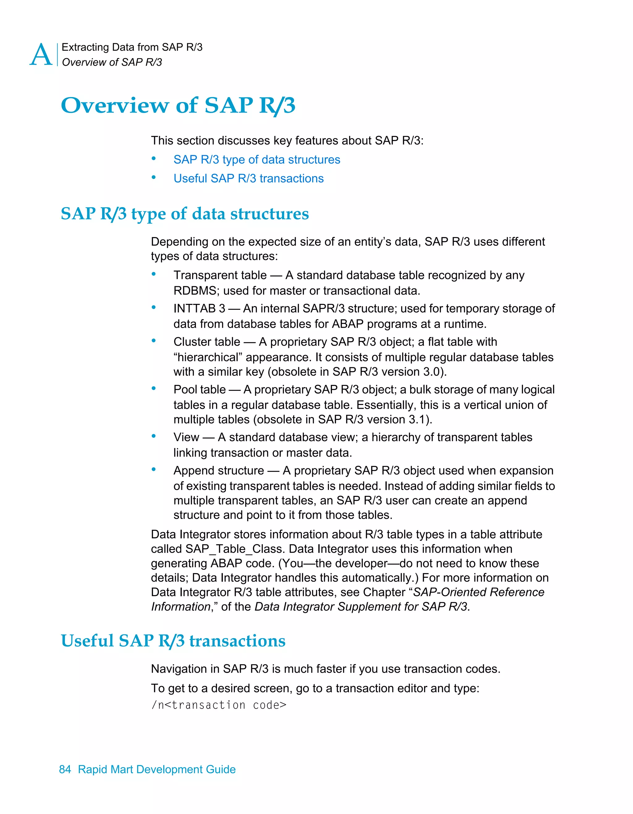 Extracting Data from SAP R/3
Overview of SAP R/3
A
84 Rapid Mart Development Guide
Overview of SAP R/3
This section discusses key features about SAP R/3:
• SAP R/3 type of data structures
• Useful SAP R/3 transactions
SAP R/3 type of data structures
Depending on the expected size of an entity’s data, SAP R/3 uses different
types of data structures:
• Transparent table — A standard database table recognized by any
RDBMS; used for master or transactional data.
• INTTAB 3 — An internal SAPR/3 structure; used for temporary storage of
data from database tables for ABAP programs at a runtime.
• Cluster table — A proprietary SAP R/3 object; a flat table with
“hierarchical” appearance. It consists of multiple regular database tables
with a similar key (obsolete in SAP R/3 version 3.0).
• Pool table — A proprietary SAP R/3 object; a bulk storage of many logical
tables in a regular database table. Essentially, this is a vertical union of
multiple tables (obsolete in SAP R/3 version 3.1).
• View — A standard database view; a hierarchy of transparent tables
linking transaction or master data.
• Append structure — A proprietary SAP R/3 object used when expansion
of existing transparent tables is needed. Instead of adding similar fields to
multiple transparent tables, an SAP R/3 user can create an append
structure and point to it from those tables.
Data Integrator stores information about R/3 table types in a table attribute
called SAP_Table_Class. Data Integrator uses this information when
generating ABAP code. (You—the developer—do not need to know these
details; Data Integrator handles this automatically.) For more information on
Data Integrator R/3 table attributes, see Chapter “SAP-Oriented Reference
Information,” of the Data Integrator Supplement for SAP R/3.
Useful SAP R/3 transactions
Navigation in SAP R/3 is much faster if you use transaction codes.
To get to a desired screen, go to a transaction editor and type:
/n<transaction code>
 