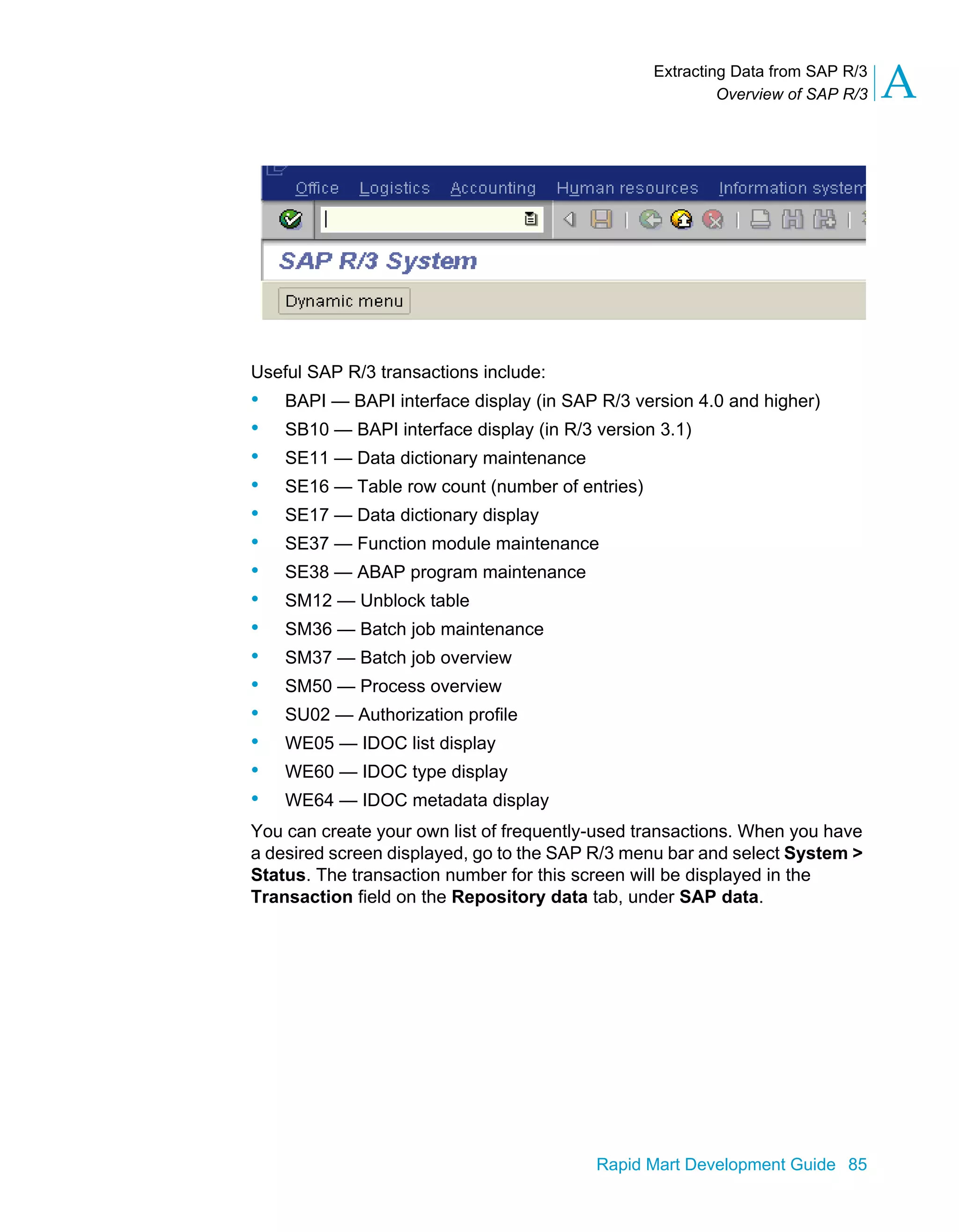 Extracting Data from SAP R/3
Overview of SAP R/3 A
Rapid Mart Development Guide 85
Useful SAP R/3 transactions include:
• BAPI — BAPI interface display (in SAP R/3 version 4.0 and higher)
• SB10 — BAPI interface display (in R/3 version 3.1)
• SE11 — Data dictionary maintenance
• SE16 — Table row count (number of entries)
• SE17 — Data dictionary display
• SE37 — Function module maintenance
• SE38 — ABAP program maintenance
• SM12 — Unblock table
• SM36 — Batch job maintenance
• SM37 — Batch job overview
• SM50 — Process overview
• SU02 — Authorization profile
• WE05 — IDOC list display
• WE60 — IDOC type display
• WE64 — IDOC metadata display
You can create your own list of frequently-used transactions. When you have
a desired screen displayed, go to the SAP R/3 menu bar and select System >
Status. The transaction number for this screen will be displayed in the
Transaction field on the Repository data tab, under SAP data.
 