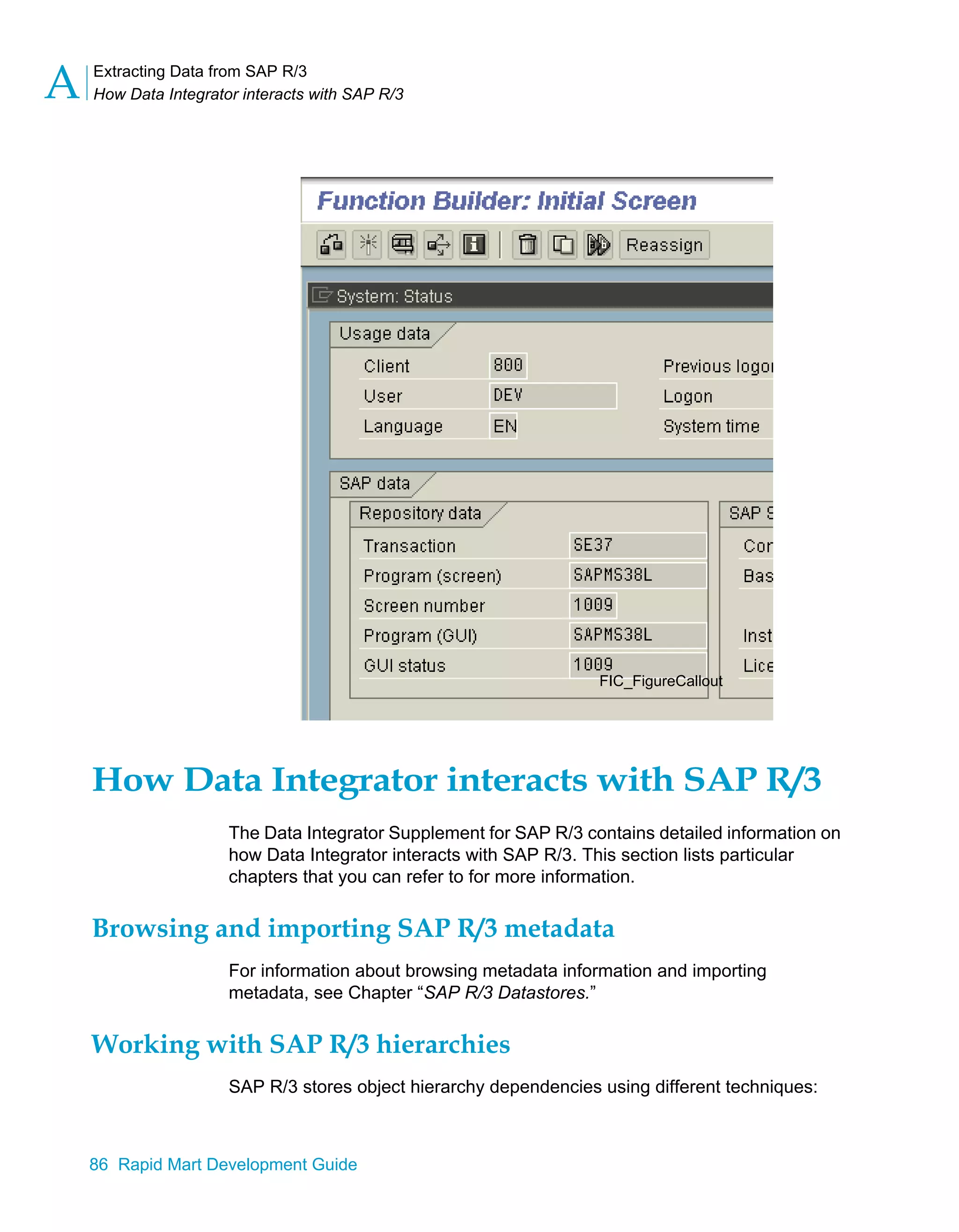 Extracting Data from SAP R/3
How Data Integrator interacts with SAP R/3
A
86 Rapid Mart Development Guide
How Data Integrator interacts with SAP R/3
The Data Integrator Supplement for SAP R/3 contains detailed information on
how Data Integrator interacts with SAP R/3. This section lists particular
chapters that you can refer to for more information.
Browsing and importing SAP R/3 metadata
For information about browsing metadata information and importing
metadata, see Chapter “SAP R/3 Datastores.”
Working with SAP R/3 hierarchies
SAP R/3 stores object hierarchy dependencies using different techniques:
FIC_FigureCallout
 