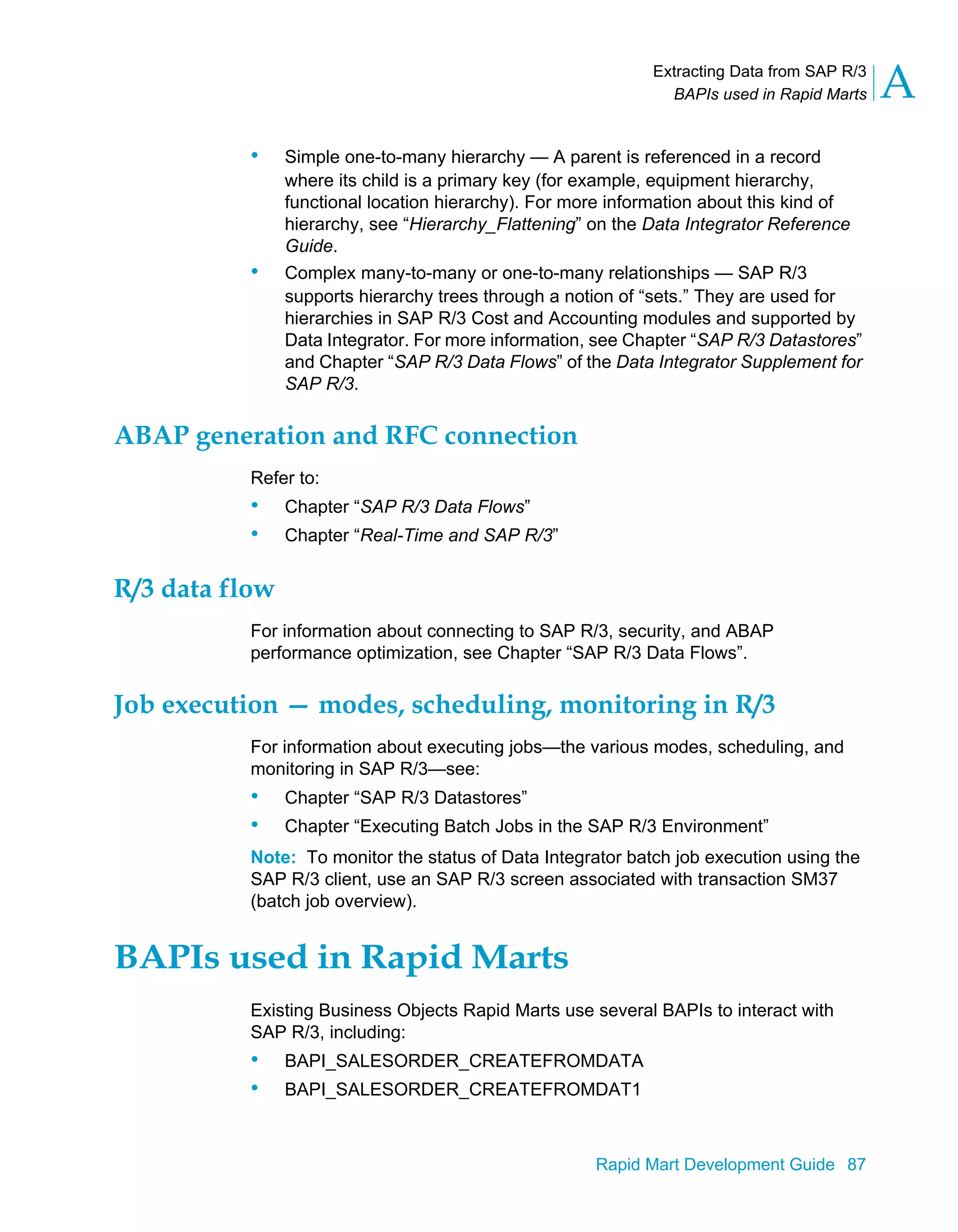 Extracting Data from SAP R/3
BAPIs used in Rapid Marts A
Rapid Mart Development Guide 87
• Simple one-to-many hierarchy — A parent is referenced in a record
where its child is a primary key (for example, equipment hierarchy,
functional location hierarchy). For more information about this kind of
hierarchy, see “Hierarchy_Flattening” on the Data Integrator Reference
Guide.
• Complex many-to-many or one-to-many relationships — SAP R/3
supports hierarchy trees through a notion of “sets.” They are used for
hierarchies in SAP R/3 Cost and Accounting modules and supported by
Data Integrator. For more information, see Chapter “SAP R/3 Datastores”
and Chapter “SAP R/3 Data Flows” of the Data Integrator Supplement for
SAP R/3.
ABAP generation and RFC connection
Refer to:
• Chapter “SAP R/3 Data Flows”
• Chapter “Real-Time and SAP R/3”
R/3 data flow
For information about connecting to SAP R/3, security, and ABAP
performance optimization, see Chapter “SAP R/3 Data Flows”.
Job execution — modes, scheduling, monitoring in R/3
For information about executing jobs—the various modes, scheduling, and
monitoring in SAP R/3—see:
• Chapter “SAP R/3 Datastores”
• Chapter “Executing Batch Jobs in the SAP R/3 Environment”
Note: To monitor the status of Data Integrator batch job execution using the
SAP R/3 client, use an SAP R/3 screen associated with transaction SM37
(batch job overview).
BAPIs used in Rapid Marts
Existing Business Objects Rapid Marts use several BAPIs to interact with
SAP R/3, including:
• BAPI_SALESORDER_CREATEFROMDATA
• BAPI_SALESORDER_CREATEFROMDAT1
 