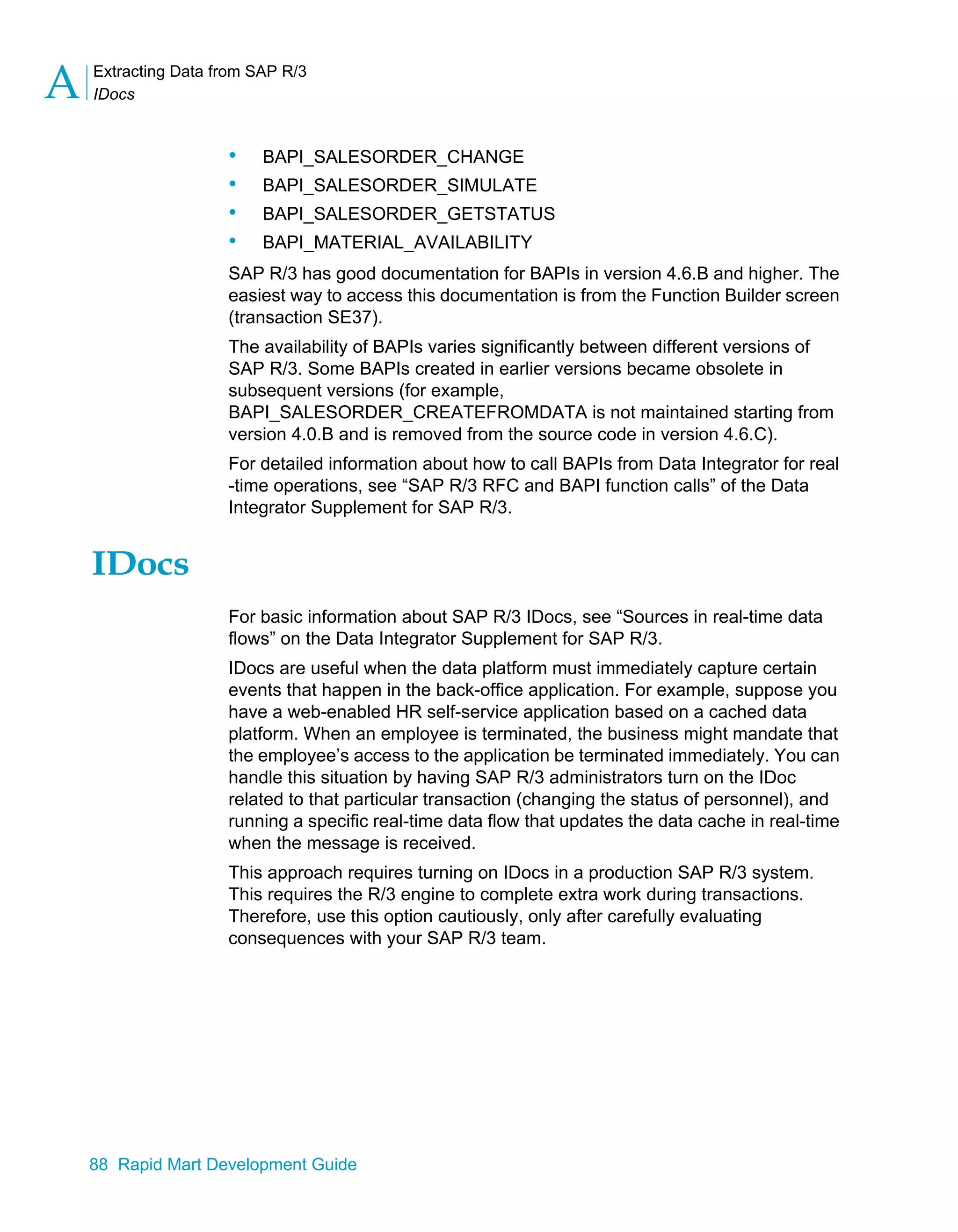 Extracting Data from SAP R/3
IDocs
A
88 Rapid Mart Development Guide
• BAPI_SALESORDER_CHANGE
• BAPI_SALESORDER_SIMULATE
• BAPI_SALESORDER_GETSTATUS
• BAPI_MATERIAL_AVAILABILITY
SAP R/3 has good documentation for BAPIs in version 4.6.B and higher. The
easiest way to access this documentation is from the Function Builder screen
(transaction SE37).
The availability of BAPIs varies significantly between different versions of
SAP R/3. Some BAPIs created in earlier versions became obsolete in
subsequent versions (for example,
BAPI_SALESORDER_CREATEFROMDATA is not maintained starting from
version 4.0.B and is removed from the source code in version 4.6.C).
For detailed information about how to call BAPIs from Data Integrator for real
-time operations, see “SAP R/3 RFC and BAPI function calls” of the Data
Integrator Supplement for SAP R/3.
IDocs
For basic information about SAP R/3 IDocs, see “Sources in real-time data
flows” on the Data Integrator Supplement for SAP R/3.
IDocs are useful when the data platform must immediately capture certain
events that happen in the back-office application. For example, suppose you
have a web-enabled HR self-service application based on a cached data
platform. When an employee is terminated, the business might mandate that
the employee’s access to the application be terminated immediately. You can
handle this situation by having SAP R/3 administrators turn on the IDoc
related to that particular transaction (changing the status of personnel), and
running a specific real-time data flow that updates the data cache in real-time
when the message is received.
This approach requires turning on IDocs in a production SAP R/3 system.
This requires the R/3 engine to complete extra work during transactions.
Therefore, use this option cautiously, only after carefully evaluating
consequences with your SAP R/3 team.
 