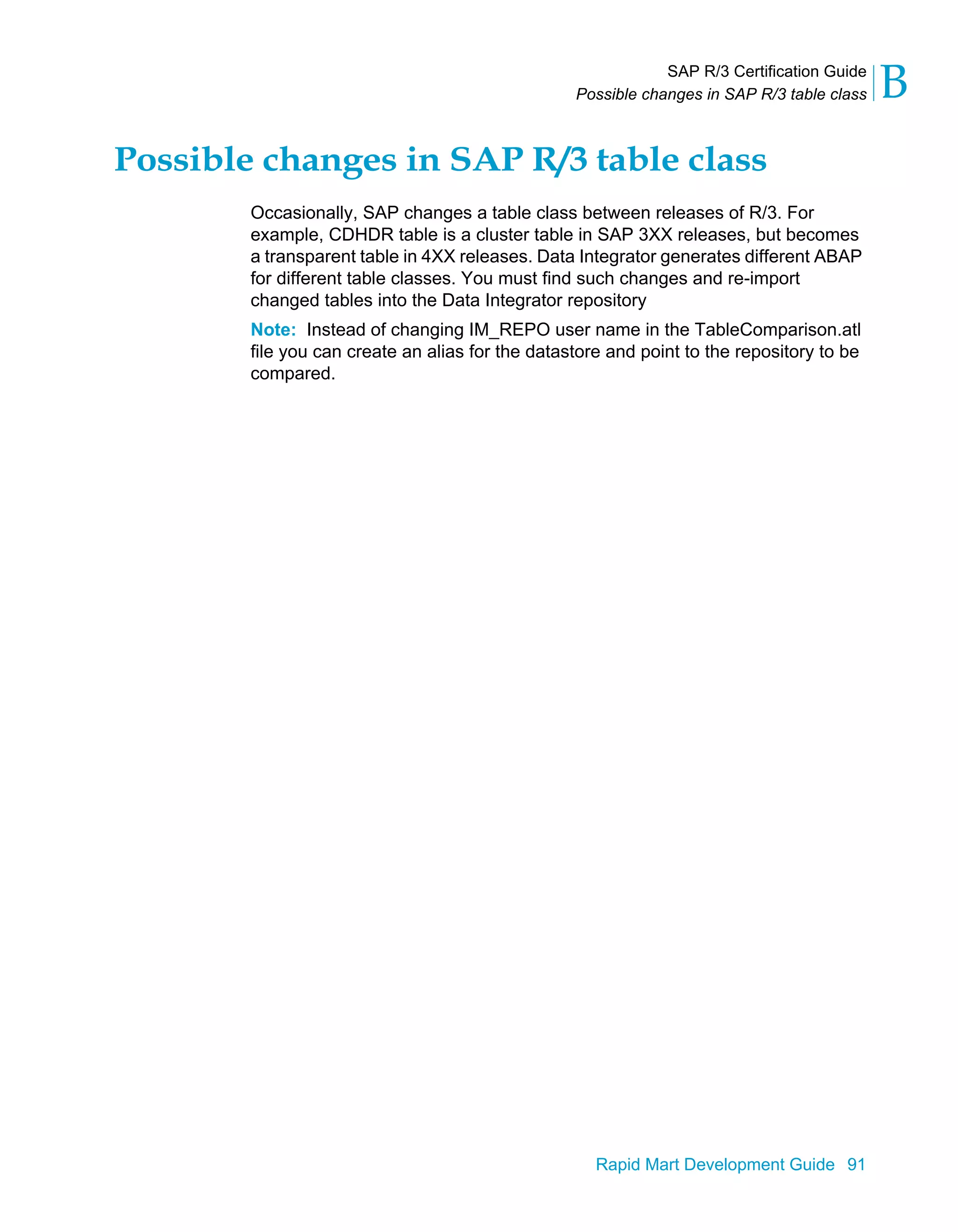 SAP R/3 Certification Guide
Possible changes in SAP R/3 table class B
Rapid Mart Development Guide 91
Possible changes in SAP R/3 table class
Occasionally, SAP changes a table class between releases of R/3. For
example, CDHDR table is a cluster table in SAP 3XX releases, but becomes
a transparent table in 4XX releases. Data Integrator generates different ABAP
for different table classes. You must find such changes and re-import
changed tables into the Data Integrator repository
Note: Instead of changing IM_REPO user name in the TableComparison.atl
file you can create an alias for the datastore and point to the repository to be
compared.
 