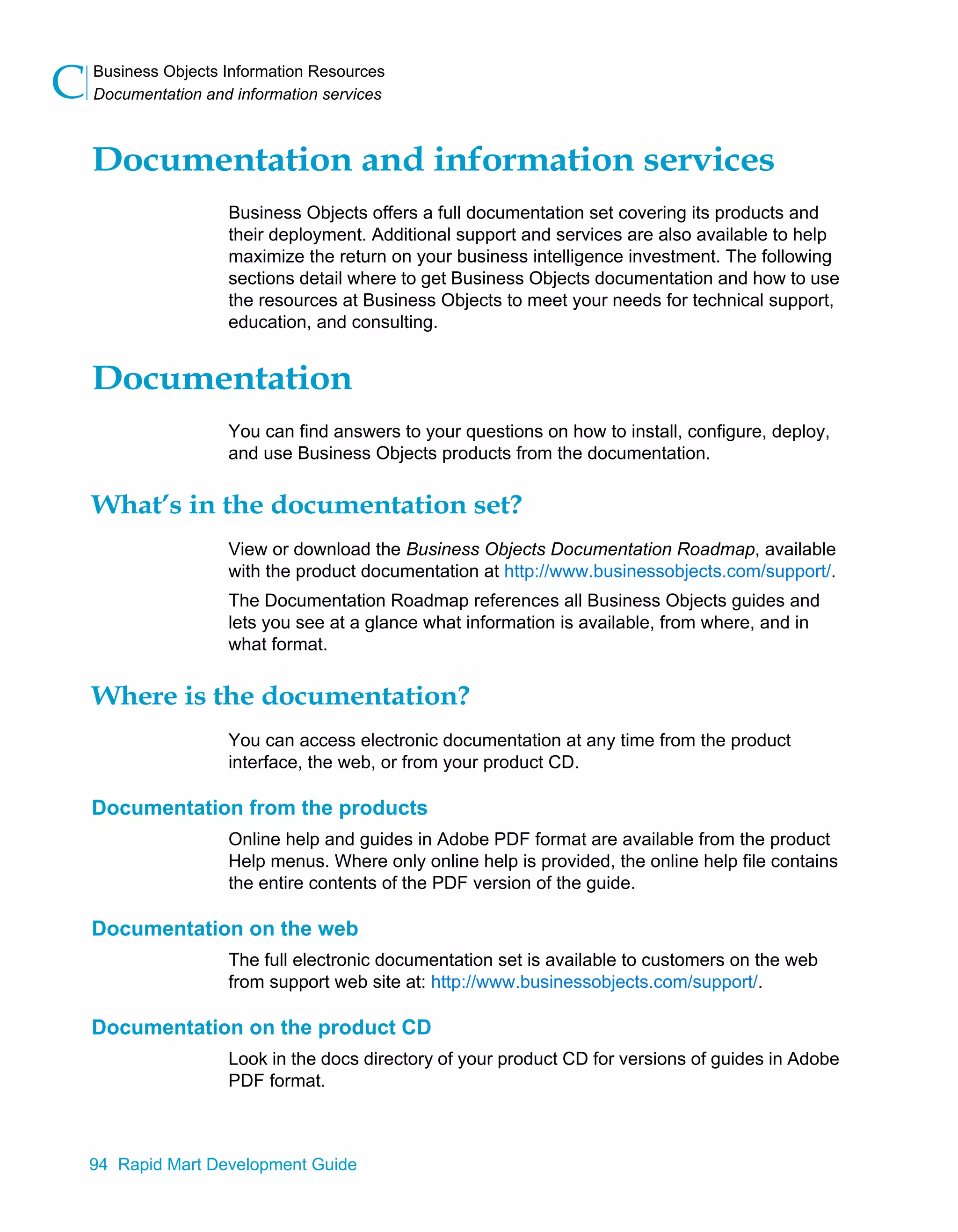 Business Objects Information Resources
Documentation and information services
C
94 Rapid Mart Development Guide
Documentation and information services
Business Objects offers a full documentation set covering its products and
their deployment. Additional support and services are also available to help
maximize the return on your business intelligence investment. The following
sections detail where to get Business Objects documentation and how to use
the resources at Business Objects to meet your needs for technical support,
education, and consulting.
Documentation
You can find answers to your questions on how to install, configure, deploy,
and use Business Objects products from the documentation.
What’s in the documentation set?
View or download the Business Objects Documentation Roadmap, available
with the product documentation at http://www.businessobjects.com/support/.
The Documentation Roadmap references all Business Objects guides and
lets you see at a glance what information is available, from where, and in
what format.
Where is the documentation?
You can access electronic documentation at any time from the product
interface, the web, or from your product CD.
Documentation from the products
Online help and guides in Adobe PDF format are available from the product
Help menus. Where only online help is provided, the online help file contains
the entire contents of the PDF version of the guide.
Documentation on the web
The full electronic documentation set is available to customers on the web
from support web site at: http://www.businessobjects.com/support/.
Documentation on the product CD
Look in the docs directory of your product CD for versions of guides in Adobe
PDF format.
 