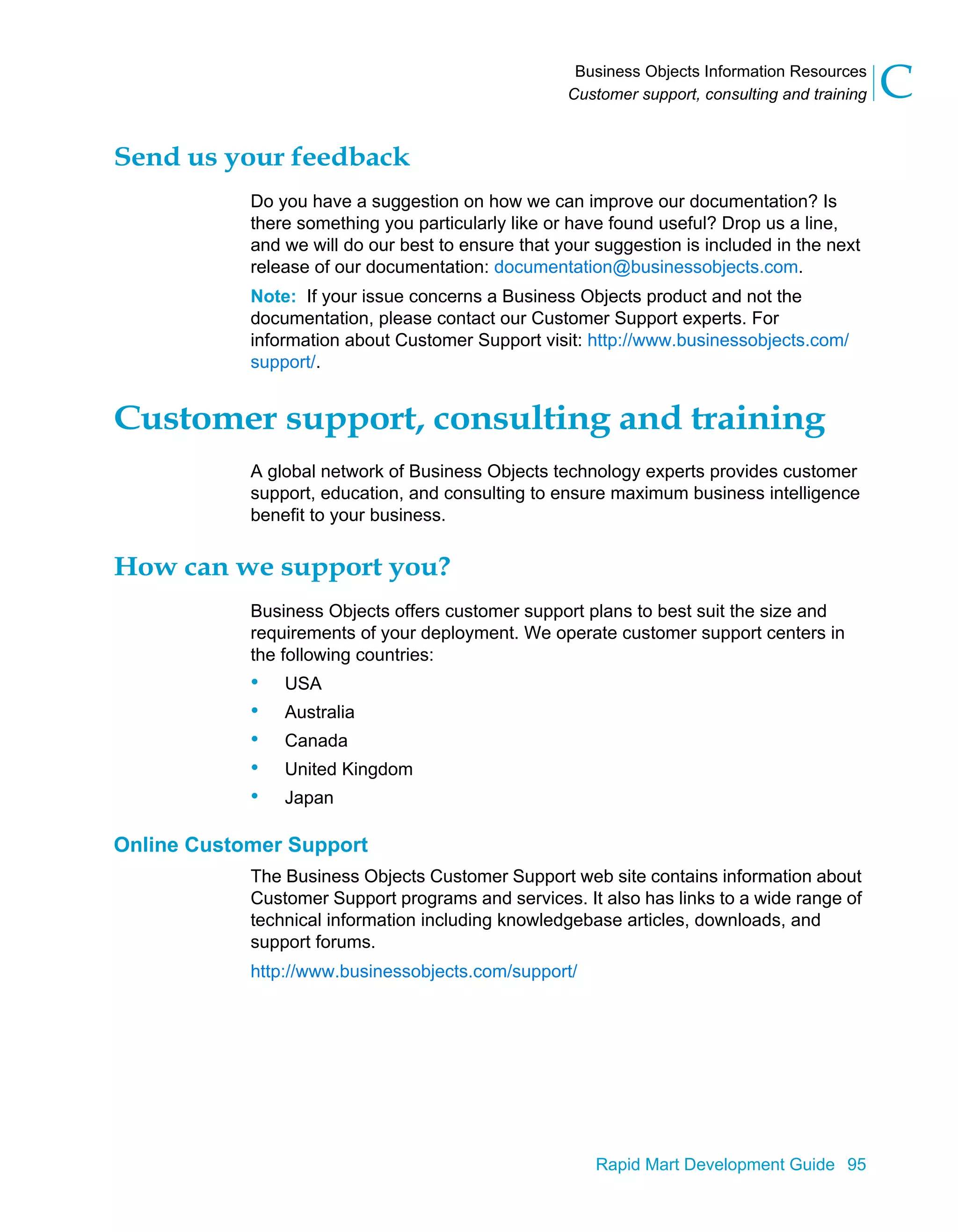 Business Objects Information Resources
Customer support, consulting and training C
Rapid Mart Development Guide 95
Send us your feedback
Do you have a suggestion on how we can improve our documentation? Is
there something you particularly like or have found useful? Drop us a line,
and we will do our best to ensure that your suggestion is included in the next
release of our documentation: documentation@businessobjects.com.
Note: If your issue concerns a Business Objects product and not the
documentation, please contact our Customer Support experts. For
information about Customer Support visit: http://www.businessobjects.com/
support/.
Customer support, consulting and training
A global network of Business Objects technology experts provides customer
support, education, and consulting to ensure maximum business intelligence
benefit to your business.
How can we support you?
Business Objects offers customer support plans to best suit the size and
requirements of your deployment. We operate customer support centers in
the following countries:
• USA
• Australia
• Canada
• United Kingdom
• Japan
Online Customer Support
The Business Objects Customer Support web site contains information about
Customer Support programs and services. It also has links to a wide range of
technical information including knowledgebase articles, downloads, and
support forums.
http://www.businessobjects.com/support/
 
