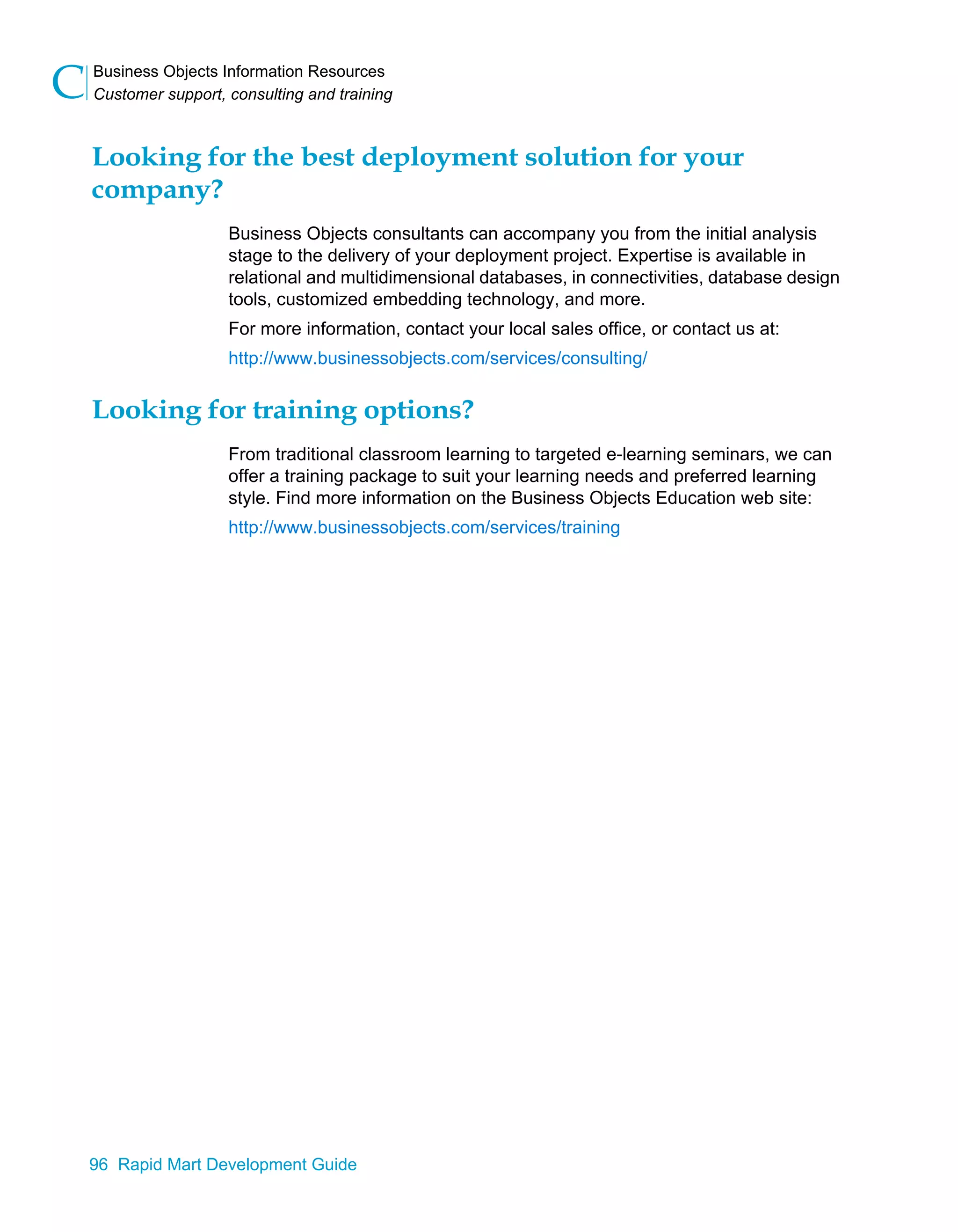 Business Objects Information Resources
Customer support, consulting and training
C
96 Rapid Mart Development Guide
Looking for the best deployment solution for your
company?
Business Objects consultants can accompany you from the initial analysis
stage to the delivery of your deployment project. Expertise is available in
relational and multidimensional databases, in connectivities, database design
tools, customized embedding technology, and more.
For more information, contact your local sales office, or contact us at:
http://www.businessobjects.com/services/consulting/
Looking for training options?
From traditional classroom learning to targeted e-learning seminars, we can
offer a training package to suit your learning needs and preferred learning
style. Find more information on the Business Objects Education web site:
http://www.businessobjects.com/services/training
 