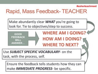 Rapid, Mass Feedback- TEACHER
WHERE AM I GOING?
HOW AM I DOING?
WHERE TO NEXT?
Make abundantly clear WHAT you’re going to
look for. Tie to objectives/step to success.
Use SUBJECT SPECIFIC VOCABULARY- on the
task, with the process, self.
Ensure the feedback tells students how they can
make IMMEDIATE PROGRESS- be specific.
GOOD
FEEDBACK
WILL
ANSWER…
#esherteachmeet
 