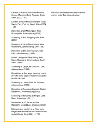 Erection of Fundzo Ndi Sheds Primary
School, Mamelodi East, Pretoria, South
Africa. (2002 – 03)
Erection of Town Houses in Stone Ridge
Werda Park, Pretoria, South Africa (2004
– 05)
Demolition of old Morningside Mall,
Morningside, Johannesburg (2006)
Screening at Brits Shopping Mall, Brits
(2007)
Screening at Hernc Ferrochrome Mine,
Westonaria, Johannesburg (2007 - 08)
Demolition at Ellis Park Stadium, Ellis
Park, Johannesburg (2008)
Interior Design and Shop Fitting, Hair
Salon, Rosebank, Johannesburg, South
Africa (2008)
Screening at Devon, for Grinaker - LTA,
Johannesburg (2009)
Demolitions at four ways shopping mall in
2016 for Mota Engil contact Adrian venter
on 0843762536
Screening at Limbro Park, for Bombela,
Johannesburg (2009)
Demolition at Rosebank Gautrain Station,
Rose bank, Johannesburg (2010)
Screening and crushing at Mogale Gold
Mine, Krugersdorp (2011)
Demolitions at 33 Becker square
Rosebank contact Lucy Draco demolition
Brickwork and plastering at Rose bank
Regent Place with BARTLET construction
contact Andre Curlie 0824141739.
Brickwork at cladlestone mall fruit lovers
market under Batrett construction
 